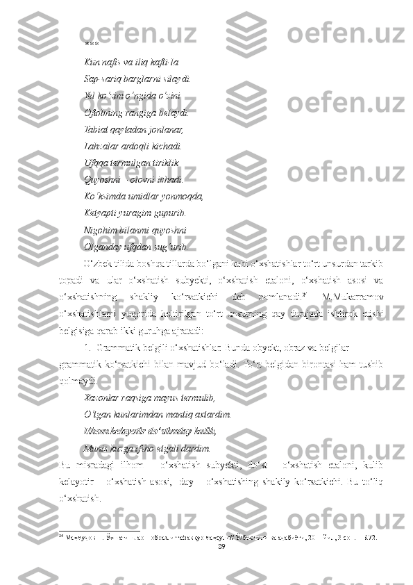 ***
Kun nafis va iliq kafti-la
Sap-sariq barglarni silaydi.
Yel ko‘zim o‘ngida o‘zini
Oftobning rangiga belaydi.
Tabiat qaytadan jonlanar,
Lahzalar ardoqli kichadi.
Ufqqa termulgan tiriklik
Quyoshni – olovni ichadi.
Ko‘ksimda umidlar yonmoqda,
Ketyapti yuragim gupurib.
Nigohim bilanmi quyoshni
Olganday ufqdan sug‘urib.
          O‘zbek tilida boshqa tillarda bo‘lgani kabi o‘xshatishlar to‘rt unsurdan tarkib
topadi   va   ular   o‘xshatish   subyekti,   o‘xshatish   etaloni,   o‘xshatish   asosi   va
o‘xshatishning   shakliy   ko‘rsatkichi   deb   nomlanadi. 24
  M.Mukarramov
o‘xshatishlarni   yuqorida   keltirilgan   to‘rt   unsurning   qay   darajada   ishtirok   etishi
belgisiga qarab ikki guruhga ajratadi:
1. Grammatik belgili o‘xshatishlar. Bunda obyekt, obraz va belgilar
grammatik ko‘rsatkichi  bilan mavjud bo‘ladi. To‘rt  belgidan birontasi  ham  tushib
qolmaydi.
Xazonlar raqsiga mayus termulib,
O‘tgan kunlarimdan mantiq axtardim.
Ilhom kelayotir do‘stimday kulib,
Munis kuzga ifsho etgali dardim.
Bu   misradagi   ilhom   –   o‘xshatish   subyekti,   do‘st   -   o‘xshatish   etaloni,   kulib
kelayotir   –   o‘xshatish   asosi,   -day   –   o‘xshatishing   shakily   ko‘rsatkichi.   Bu   to‘liq
o‘xshatish.
24
 Маҳмудов Н. Ўхшатишлар – образли тафаккур маҳсули// Ўзбек тили ва адабиёти, 2011 йил, 3-сон. – Б.72.
39 