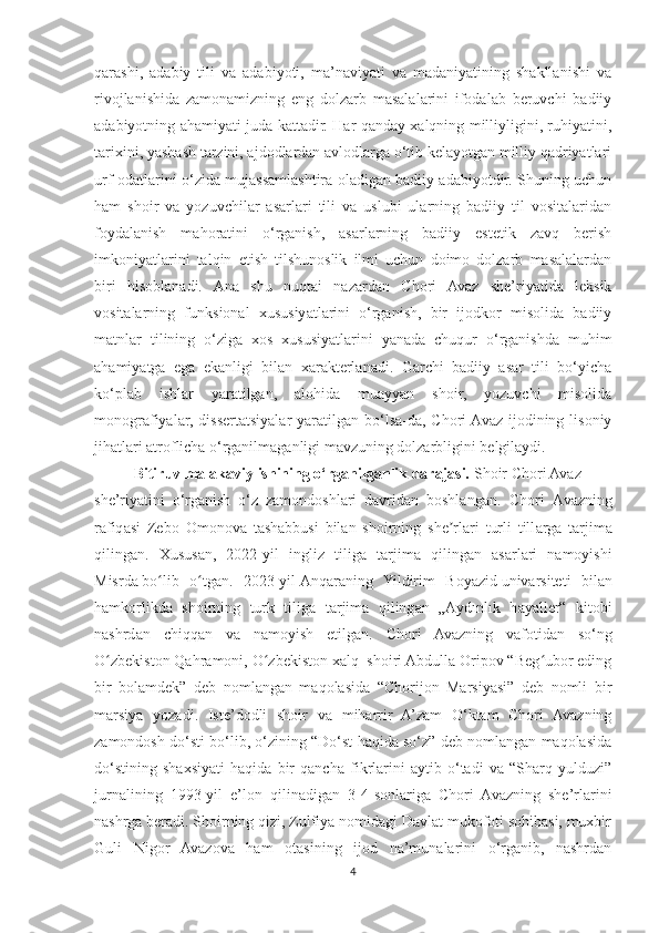 qarashi,   adabiy   tili   va   adabiyoti,   ma’naviyati   va   madaniyatining   shakllanishi   va
rivojlanishida   zamonamizning   eng   dolzarb   masalalarini   ifodalab   beruvchi   badiiy
adabiyotning ahamiyati juda kattadir. Har qanday xalqning milliyligini, ruhiyatini,
tarixini, yashash tarzini, ajdodlardan avlodlarga o‘tib kelayotgan milliy qadriyatlari
urf-odatlarini o‘zida mujassamlashtira oladigan badiiy adabiyotdir. Shuning uchun
ham   shoir   va   yozuvchilar   asarlari   tili   va   uslubi   ularning   badiiy   til   vositalaridan
foydalanish   mahoratini   o‘rganish,   asarlarning   badiiy   estetik   zavq   berish
imkoniyatlarini   talqin   etish   tilshunoslik   ilmi   uchun   doimo   dolzarb   masalalardan
biri   hisoblanadi.   Ana   shu   nuqtai   nazardan   Chori   Avaz   she’riyatida   leksik
vositalarning   funksional   xususiyatlarini   o‘rganish,   bir   ijodkor   misolida   badiiy
matnlar   tilining   o‘ziga   xos   xususiyatlarini   yanada   chuqur   o‘rganishda   muhim
ahamiyatga   ega   ekanligi   bilan   xarakterlanadi.   Garchi   badiiy   asar   tili   bo‘yicha
ko‘plab   ishlar   yaratilgan,   alohida   muayyan   shoir,   yozuvchi   misolida
monografiyalar,  dissertatsiyalar  yaratilgan bo‘lsa-da,  Chori  Avaz  ijodining lisoniy
jihatlari atroflicha o‘rganilmaganligi mavzuning dolzarbligini belgilaydi.
Bitiruv malakaviy ishining o‘rganilganlik darajasi.  Shoir Chori Avaz
she’riyatini   o‘rganish   o‘z   zamondoshlari   davridan   boshlangan.   Chori   А v а zning
r а fiq а si   Zebo   Omonov а   t а sh а bbusi   bil а n   shoirning   she rlʼ а ri   turli   till а rg а   t а rjim а
qiling а n.   Xusus а n,   2022-yil   ingliz   tilig а   t а rjim а   qiling а n   а s а rl а ri   n а moyishi
Misrda   bo lib   o tg	
ʻ ʻ а n.   2023-yil   Anqaraning   Yildirim   Boyazid   univarsiteti   bil а n
h а mkorlikd а   shoirning   turk   tilig а   t а rjim а   qiling а n   „ А ydınlık   h а y а ller“   kitobi
n а shrd а n   chiqq а n   v а   n а moyish   etilg а n.   Chori   Avazning   vafotidan   so‘ng
O zbekiston Qahramoni, O zbekiston xalq  shoiri Abdulla Oripov “Beg ubor eding	
ʻ ʻ ʻ
bir   bolamdek”   deb   nomlangan   maqolasida   “Chorijon   Marsiyasi”   deb   nomli   bir
marsiya   yozadi.   Iste’dodli   shoir   va   miharrir   A’zam   O‘ktam   Chori   Avazning
zamondosh do‘sti bo‘lib, o‘zining “Do‘st haqida so‘z” deb nomlangan maqolasida
do‘stining   shaxsiyati   haqida   bir   qancha   fikrlarini   aytib   o‘tadi   va   “Sharq   yulduzi”
jurnalining   1993-yil   e’lon   qilinadigan   3-4-sonlariga   Chori   Avazning   she’rlarini
nashrga beradi. Shoirning qizi, Zulfiya nomidagi Davlat mukofoti sohibasi, muxbir
Guli   Nigor   Avazova   ham   otasining   ijod   na’munalarini   o‘rganib,   nashrdan
4 