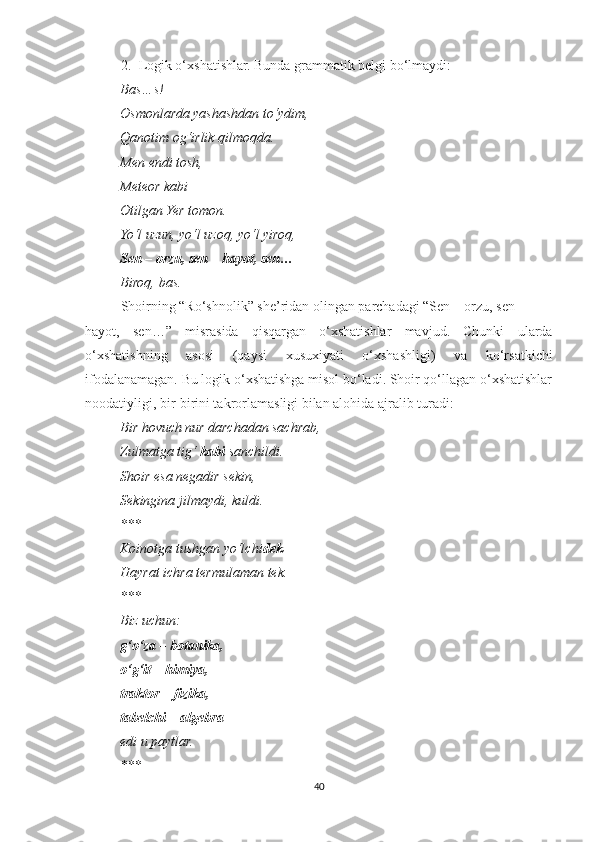 2. Logik o‘xshatishlar. Bunda grammatik belgi bo‘lmaydi:
          Bas…s!
          Osmonlarda yashashdan to‘ydim,
          Qanotim og‘irlik qilmoqda.
          Men endi tosh,
          Meteor kabi
          Otilgan Yer tomon.
          Yo‘l uzun, yo‘l uzoq, yo‘l yiroq,
          Sen – orzu, sen – hayot, sen…
          Biroq, bas.
Shoirning “Ro‘shnolik” she’ridan olingan parchadagi “Sen – orzu, sen
hayot,   sen…”   misrasida   qisqargan   o‘xshatishlar   mavjud.   Chunki   ularda
o‘xshatishning   asosi   (qaysi   xusuxiyati   o‘xshashligi)   va   ko‘rsatkichi
ifodalanamagan. Bu logik o‘xshatishga misol bo‘ladi. Shoir qo‘llagan o‘xshatishlar
noodatiyligi, bir-birini takrorlamasligi bilan alohida ajralib turadi:
          Bir hovuch nur darchadan sachrab,
          Zulmatga tig‘  kabi  sanchildi.
          Shoir esa negadir sekin,
          Sekingina jilmaydi, kuldi.
          ***
          Koinotga tushgan yo‘lchi dek
          Hayrat ichra termulaman tek.
          ***
          Biz uchun:
           g‘o‘za – botanika,
          o‘g‘it – himiya,
          traktor – fizika,
          tabelchi – algebra
          edi u paytlar.
          ***
40 