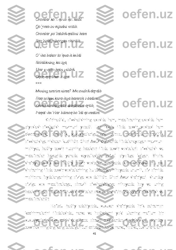           Oromlar ko‘z qisib qiz  kabi
          Qo‘ymasin vujudni eritib.
          Oromlar po‘lat dek  qalbni ham
          Bag‘rida yuborgan chiritib.
          ***
          O‘sha bahor to‘qnash keldi
          Bolalikning kuziga,
          Umr esa toshqin sel dek
          Oqar, qaytmas iziga .
          ***
           Mening umrim nima? Mezon dek  daydib
          Haq uchun kurashga hamroh istadim.
          Ammo kimlargadir dardlarim aytib,
          Faqat she’rlar bitmoq bo‘ldi qismatim .
                    Ko‘rinadiki,   o‘xshatishning   asosida   ham,   metaforaning   asosida   ham
qiyoslash-o‘xshatish   mazmuni   yotadi.   Har   ikkala   ifoda   tasvir   vositasi   ham
ekspressivlik,   obrazlilik   xususiyatlariga   ega.   Biroq,   metaforada   obrazlilik
o‘xshatishga  nisbatan kuchlidir. Chori  Avaz she’rlarida ifodalanayotgan  mazmun-
mohiyat,   badiiy   tasvir   nutqning   betakror   ifoda   tasvir   vositalari:   o‘xshatish   va
metaforalar   bezagida   yanada   sayqallashib,   go‘zal   qiyofaga   kelgan.   Shoira
she’riyatida   bu   kabi   badiiy   tasvir   vositalari   nihoyatda   ko‘p   uchraydi.   Bu   esa
shoiraning   ifoda   tasvir   vositalarining   bu   turlaridan   nihoyatda   unumli,   o‘z   o‘rnida
mohirona   foydalanganining   o‘ziga   xos   dalilidir.   Chori  Avaz   she’riyati     shunday
o‘ziga   xos   metaforalarga,   obrazli   o‘xshatishlarga   nihoyatda   boy   va   uning
betakrorligini belgilab turuvchi vositalar orasida eng e’tirofga loyig‘i o‘xshatish va
metaforalardir.
                    Epitet.   Badiiy   adabiyotda,   xususan   she’riyatda   lirik   qahramon
kechinmalarini   ifodalashda,   narsa   va   hodisalarni   yoki   ularning   ma’lum   bir
xususiyatlarini   aks   ettirishda   albatta   obrazli   tasvirlardan   foydalaniladi.   Bunday
tasvirlashning eng keng tarqalgan turi epitetdir. Epitet narsa, hodisa, tushunchalarni
41 