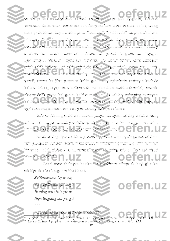 va   ularga   xos   xususiyatlarni   obrazli   tavsiflash,   qisqa   qilib   aytganda,   sifatlash
demakdir.   Epitet   antik   davrlardan   beri   fanga   ma’lum   tasvir   vositasi   bo‘lib,   uning
nomi   grek   tilidan   tarjima   qilinganda   “izohlash”,   “izohlovchi”   degan   ma’nolarni
bildiradi.   “Epitet   –   poetik   aniqlovchi.   U   boshqa   doimiy   aniqlovchilardan
ekspressivlik hosil qilishi, ko‘chma ma’noda ishlatilishi bilan farq qiladi.” 25
 Odatiy
aniqlovchilar   orqali   tasvirlash   o‘quvchida   yoxud   tinglovchida   hayajon
uyg‘otmaydi.   Masalan,   loyqa   suv   birikmasi   biz   uchun   tanish,   keng   tarqalgan
aniqlovchili birikma. Uni eshitganimizda yoxud o‘qiganimizda tasavvurda doimiy
tasvir   aks   etadi.   To‘g‘ri,   har   qanday   aniqlovchili   tasvir   mohiyatida   obrazlilik
yotadi,   ammo   bu   jihat   yuqorida   keltirilgan   odatiy   epitetlarda   anchayin   kuchsiz
bo‘ladi.   Biroq,   loyqa   dard   birikmasida   esa   obrazlilik   kuchlilashganini,   tasvirda
ekspressivlik   paydo   bo‘lganini   ko‘rish   mumkin.   Bu   uslubiy   epitetning   namoyon
bo‘lishidir.   Demak,   epitet   obrazlilik   namoyon   qilishi,   tinglovchida   hayajon
uyg‘otishi nuqtai nazaridan odatiy va uslubiy turlarga bo‘linadi.
                   So‘z san’atining shakllanib borishi jarayonida ayrim uslubiy epitetlar keng
qo‘llanilish   natijasida   odatiy   epitetlarga   o‘tib   qolishi   mumkin.   Bunga   misol   qilib
oltin kuz, daydi shamol kabi sifatlashlarni keltirish mumkin.
           Epitet uslubiy figura sifatida yozuvchi yoxud shoirning o‘ziga xos uslubini
ham yuzaga chiqaruvchi vosita hisoblanadi. “Epitetlarning matndagi o‘rni ham har
bir   shoir  ijodida  o‘ziga  xos.  Bu  narsa  albatta  ijodkorning so‘z  qo‘llashdagi   niyati
bilan bog‘liqdir.” 26
                    Chori  Avaz   she’riyati   betakror   sifatlashlarga   nihoyatda   boyligi   bilan
adabiyotda o‘z o‘rniga ega hisoblanadi:
          So‘lim  kecha. Oy kezar,
          Yel –  oydin  tun qo‘shig‘i.
          Jisming aro she’r yuzar – 
          Hayotingning bor-yo‘g‘i.
          ***
          Qirg‘oq. So‘ng  yam-yashil besarhad  adir,
25
 Қўнғуров Р., Бегматов Э., Тожиев Й. Нутқ маданияти ва услубият асослари. – Т.: Ўқитувчи, 1992 . – Б.98.
26
 Каримов С. Бадиий услуб ва тилнинг ифода тасвир воситалари. – СамДУ нашри: 1994. – Б.25.
42 