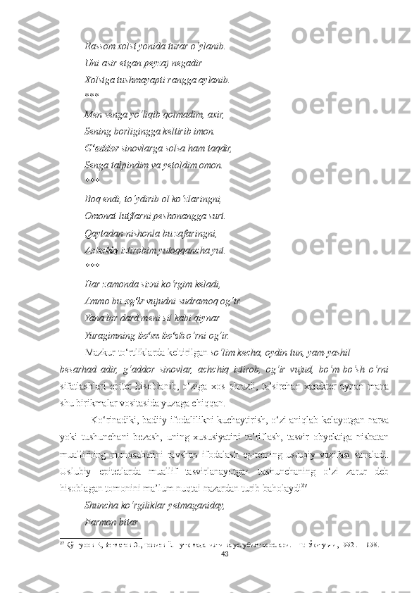           Rassom xolst yonida turar o‘ylanib.
          Uni asir etgan peyzaj negadir
          Xolstga tushmayapti rangga aylanib.
          ***
          Men senga yo‘liqib qolmadim, axir,
          Sening borligingga keltirib imon.
          G‘addor  sinovlarga solsa ham taqdir,
          Senga talpindim va yetoldim omon.
          ***
          Boq endi, to‘ydirib ol ko‘zlaringni,
          Omonat lutflarni peshonangga surt.
          Qaytadan nishonla bu zafaringni,
           Achchiq  iztirobim yutoqqancha yut.
          ***
          Har zamonda sizni ko‘rgim keladi,
          Ammo bu  og‘ir  vujudni sudramoq og‘ir.
          Yana bir dard meni sil kabi qiynar – 
          Yuragimning  bo‘m-bo‘sh  o‘rni og‘ir.
Mazkur to‘rtliklarda keltirilgan  so‘lim kecha, oydin tun, yam-yashil
besarhad   adir,   g‘addor   sinovlar,   achchiq   iztirob,   og‘ir   vujud,   bo‘m-bo‘sh   o‘rni
sifatlashlari   epitet   hisoblanib,   o‘ziga   xos   obrazli,   ta’sirchan   xarakter   aynan   mana
shu birikmalar vositasida yuzaga chiqqan.
                   Ko‘rinadiki, badiiy ifodalilikni kuchaytirish, o‘zi aniqlab kelayotgan narsa
yoki   tushunchani   bezash,   uning   xususiyatini   ta’riflash,   tasvir   obyektiga   nisbatan
muallifning   munosabatini   ravshan   ifodalash   epitetning   uslubiy   vazifasi   sanaladi.
Uslubiy   epitetlarda   muallif   tasvirlanayotgan   tushunchaning   o‘zi   zarur   deb
hisoblagan tomonini ma’lum nuqtai nazardan turib baholaydi 27
          Shuncha ko‘rgiliklar yetmaganiday,
          Farmon bitar
27
  Қўнғуров Р., Бегматов Э., Тожиев Ё. Нутқ маданияти ва услубият асослари. – Т.: Ўқитувчи, 1992 . – Б.98.
43 