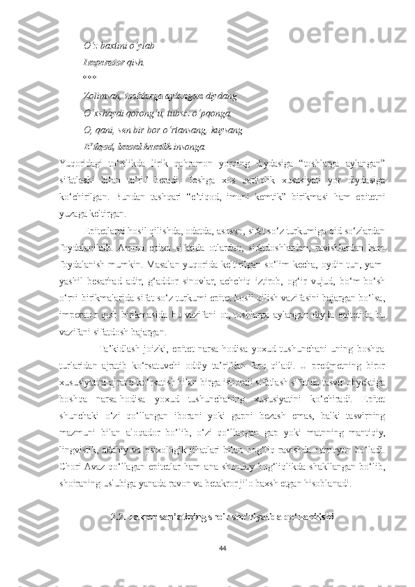           O‘z baxtini o‘ylab
           Imperator  qish.
         ***
           Zolimsan,  toshlarga aylangan  diydang
          O‘xshaydi qorong‘u, tubsiz o‘pqonga.
          O, qani, sen bir bor o‘rtansang, kuysang
           E’tiqod, imoni kemtik  insonga.
Yuqoridagi   to‘rtlikda   lirik   qahramon   yorning   diydasiga   “toshlarga   aylangan”
sifatlashi   bilan   ta’rif   beradi.   Toshga   xos   qattiqlik   xususiyati   yor   diydasiga
ko‘chirilgan.   Bundan   tashqari   “e’tiqod,   imoni   kemtik”   birikmasi   ham   epitetni
yuzaga keltirgan.
          Epitetlarni hosil qilishda, odatda, asosan, sifat so‘z turkumiga oid so‘zlardan
foydalaniladi.   Ammo   epitet   sifatida   otlardan,   sifatdoshlardan,   ravishlardan   ham
foydalanish mumkin. Masalan yuqorida keltirilgan so‘lim  kecha, oydin tun, yam-
yashil   besarhad   adir,   g‘addor   sinovlar,   achchiq   iztirob,   og‘ir   vujud,   bo‘m-bo‘sh
o‘rni birikmalarida sifat so‘z turkumi epitet hosil qilish vazifasini bajargan bo‘lsa,
imperator   qish   birikmasida   bu   vazifani   ot,   toshlarga   aylangan   diyda   epitetida   bu
vazifani sifatdosh bajargan.
                    Ta’kidlash   joizki,   epitet   narsa-hodisa   yoxud   tushunchani   uning   boshqa
turlaridan   ajratib   ko‘rsatuvchi   oddiy   ta’rifdan   farq   qiladi.   U   predmetning   biror
xususiyatini ajratib ko‘rsatish bilan birga istiorali sifatlash sifatida tasvir obyektiga
boshqa   narsa-hodisa   yoxud   tushunchaning   xususiyatini   ko‘chiradi.   Epitet
shunchaki   o‘zi   qo‘llangan   iborani   yoki   gapni   bezash   emas,   balki   tasvirning
mazmuni   bilan   aloqador   bo‘lib,   o‘zi   qo‘llangan   gap   yoki   matnning   mantiqiy,
lingvistik,   adabiy   va   psixologik   jihatlari   bilan   bog‘liq   ravishda   namoyon   bo‘ladi.
Chori  Avaz   qo‘llagan   epitetlar   ham   ana   shunday   bog‘liqlikda   shakllangan   bo‘lib,
shoiraning uslubiga yanada ravon va betakror jilo baxsh etgan hisoblanadi.
2.2. Takror san’atining shoir she’riyatida qo‘llanilishi
44 