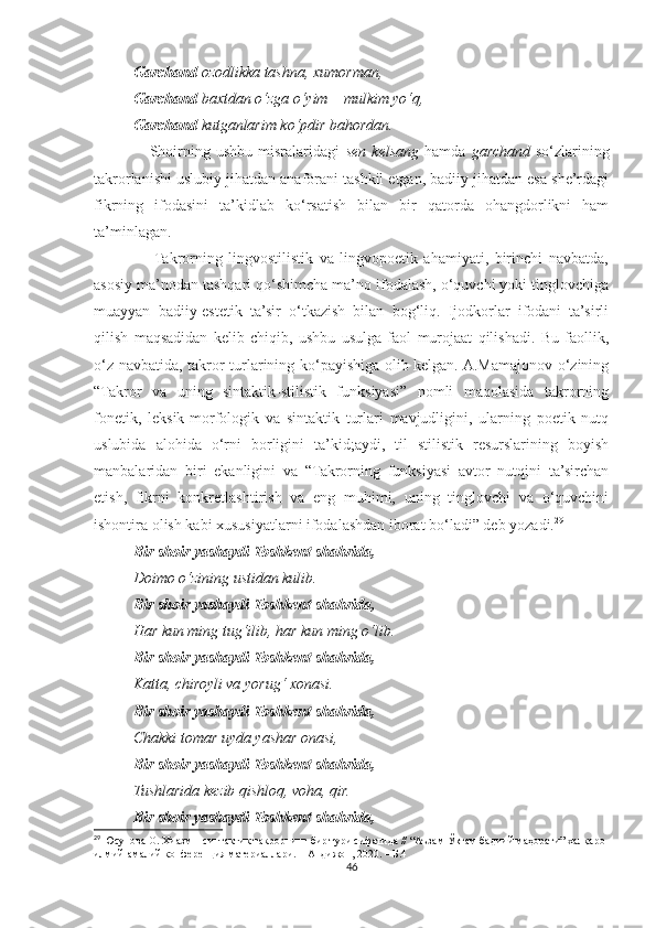 Garchand  ozodlikka tashna, xumorman,
Garchand  baxtdan o‘zga o‘yim – mulkim yo‘q,
Garchand  kutganlarim ko‘pdir bahordan.
                    Shoirning   ushbu   misralaridagi   sen   kelsang   hamda   garchand   so‘zlarining
takrorlanishi uslubiy jihatdan anaforani tashkil etgan, badiiy jihatdan esa she’rdagi
fikrning   ifodasini   ta’kidlab   ko‘rsatish   bilan   bir   qatorda   ohangdorlikni   ham
ta’minlagan.
                   Takrorning   lingvostilistik   va   lingvopoetik   ahamiyati,   birinchi   navbatda,
asosiy ma’nodan tashqari qo‘shimcha ma’no ifodalash, o‘quvchi yoki tinglovchiga
muayyan   badiiy-estetik   ta’sir   o‘tkazish   bilan   bog‘liq.   Ijodkorlar   ifodani   ta’sirli
qilish   maqsadidan   kelib   chiqib,   ushbu   usulga   faol   murojaat   qilishadi.   Bu   faollik,
o‘z navbatida, takror turlarining ko‘payishiga olib kelgan. A.Mamajonov o‘zining
“Takror   va   uning   sintaktik-stilistik   funksiyasi”   nomli   maqolasida   takrorning
fonetik,   leksik-morfologik   va   sintaktik   turlari   mavjudligini,   ularning   poetik   nutq
uslubida   alohida   o‘rni   borligini   ta’kid;aydi,   til   stilistik   resurslarining   boyish
manbalaridan   biri   ekanligini   va   “Takrorning   funksiyasi   avtor   nutqini   ta’sirchan
etish,   fikrni   konkretlashtirish   va   eng   muhimi,   uning   tinglovchi   va   o‘quvchini
ishontira olish kabi xususiyatlarni ifodalashdan iborat bo‘ladi” deb yozadi. 29
Bir shoir yashaydi Toshkent shahrida,
Doimo o‘zining ustidan kulib.
Bir shoir yashaydi Toshkent shahrida,
Har kun ming tug‘ilib, har kun ming o‘lib.
Bir shoir yashaydi Toshkent shahrida,
Katta, chiroyli va yorug‘ xonasi.
Bir shoir yashaydi Toshkent shahrida,
Chakki tomar uyda yashar onasi,
Bir shoir yashaydi Toshkent shahrida,
Tushlarida kezib qishloq, voha, qir.
Bir shoir yashaydi Toshkent shahrida,
29
 Юсупова О. Хиазм – синтактик такрорнинг бир тури сифатида // “Аъзам Ўктам бадиий маҳорати” халқаро 
илмий-амалий конференция материаллари. – Андижон, 2020. – Б.4
46 