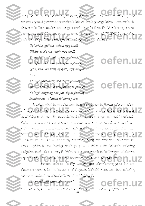unli yoki undosh tovushlarning, misralar, gaplar oxirida esa ma’lum bir so‘z, so‘z
birikmasi yoxud jumlaning takrorlanib kelishi orqali yuzaga keladi. Tom ma’noda
oladigam bo‘lsak, epifora anaforaga teskari takror hodisasidir. “Anafora og‘zaki va
yozma nutqda, epifora esa asosan, yozma nutqda qo‘llaniladi.” 30
 Shu jihatga ko‘ra,
epifora she’riyatda ko‘p murojaat qilinadigan takror hisoblanadi:
Og ochlar gulladi, ochun ʻ uyg ondi,	ʻ  
Olislar uyg ondi, yaqin 	
ʻ uyg ondi,	ʻ  
Tovushlar uyg ondi, sokin 	
ʻ uyg ondi,	ʻ  
Yomg ir, guldiraklar, chaqin 	
ʻ uyg ondi,	ʻ  
Qani, endi sen ham, ey qalb,  uyg ongin!
ʻ
Yoki
Ko‘ngil havolanar, dod deydi  jismim,
Yer – Vatan, quchoqlab yot deydi  jismim.
Ko‘ngil senga ag‘yor, yot, deydi  jismim,
Jismim ning so‘zidan dil pora-pora.
                    Mazkur  misolda   misralar  oxirida   uyg‘ondi   hamda   jismim   so‘zlarii   takror
qo‘llangan holda epifora yuzaga kelgan. Bu orqali ohangdorlik, fikr  ta’sirchanligi
va ta’kidga erishilgan. Bir qarashda band oxirida takrorlangan so‘z radifni eslatadi.
Ko‘p hollarda bu ikki tushunchani bir-biridan ajratish mushkul. Chunki radif ham
she’r misralari oxirida takrorlanuvchi so‘z yoki so‘zlar birikmasidan iborat bo‘ladi.
Ammo   takror   qo‘llangan   so‘z   radif   bo‘lishi   uchun   o’zidan   oldingi   so‘z   albatta
qofiyalangan   bo‘lishi   va   she’rning   boshidan   oxirigacha   bitta   radif   takrorlanishi
kerak.   Epiforada   esa   bunday   talab   yo‘q.   U   o‘zidan   oldin   keluvchi   so‘zning
qofiyalanishini   talab   qilmaydi.   Ya’ni   u   o‘zaro   ohangdosh   bo‘lmagan   so‘zlardan
keyin ham qo‘llanilishi va bir band davomida ham kuzatilishi mumkin.
                    Bundan   tashqari,   badiiy   uslubga   xos   takrorlarning   yana   bir   turi
akromonogramma   bo‘lib,   bu   takror   she’riyatda   birinchi   misra   oxiridagi   so‘zning
keying misra boshida takrorlanib kelishini ifodalaydi:
Sen maddohlik qilmagin , yurak!
30
 Sultonsaidova S., Sharipova O‘. O‘zbek tili stilistikasi. – T.: Yurist-media markazi nashriyoti, 2009. – B.64.
48 