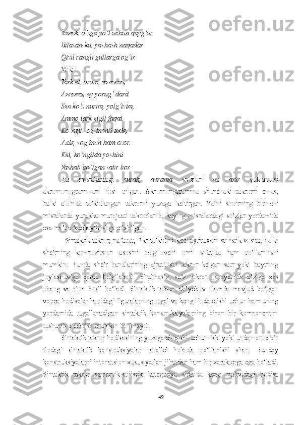 Yurak , o‘zga yo‘l uchun qayg‘ur.
Bilasan-ku, yashash naqadar
Qizil rangli gullarga og‘ir.
Yoki
Tark et, orom,  avrama,
Avrama,  ey yorug‘ dard.
Sen ko‘z nurim, yolg‘izim,
Ammo tark etgil faqat.
Ko‘ngil sog‘inchli  axir,
Axir , sog‘inch ham ozor.
Ket, ko‘ngilda yoshini
Yashab bo‘lgan sabr bor.
Bu   misralardagi   yurak,   avrama   so‘zlari   va   axir   yuklamasi
akromonogrammani   hosil   qilgan.   Akromonogramma   shunchaki   takrorni   emas,
balki   alohida   ta’kidlangan   takrorni   yuzaga   keltirgan.   Ya’ni   shoirning   birinchi
misralarda   yurakka   murojaati   takrorlanib,   keying   misralardagi   so‘zlar   yordamida
esa ma’no kuchaytirishga erishilgan. 
                   Sintaktik takror, nafaqat, fikr ta’kidini kuchaytiruvchi stilistik vosita, balki
she’rning   kompozitsion   asosini   belgilovchi   omil   sifatida   ham   qo‘llanilishi
mumkin.   Bunda   she’r   bandlarining   ajratilishi   takror   kelgan   satr   yoki   baytning
joylashuviga   qarab   belgilanadi.   Shubhasiz,   so‘z   takrori   jarayonida   o‘ziga   xos
ohang   va   ritm   hosil   bo‘ladi.   Sintaktik   takror   ob’yektiv   olamda   mavjud   bo‘lgan
voqea-hodisalar haqidagi figuralarning tugal va keng ifoda etishi uchun ham uning
yordamida   tugallanadigan   sintaktik   konstruksiyalarning   biron   bir   komponentini
tushurib qoldirish mumkin bo‘lmaydi.
          Sintaktik takror hodisasining yuzaga chiqishi uchun ikki yoki undan ortiq bir
tipdagi   sintaktik   konstruksiyalar   parallel   holatda   qo‘llanishi   shart.   Bunday
konstruksiyalarni intonatsion xususiyatlari jihatdan ham bir xarakterga ega bo‘ladi.
Sintaktik   takror   semantik-stilistik   kategoriya   sifatida   keng   ma’nodagi   hodisa
49 