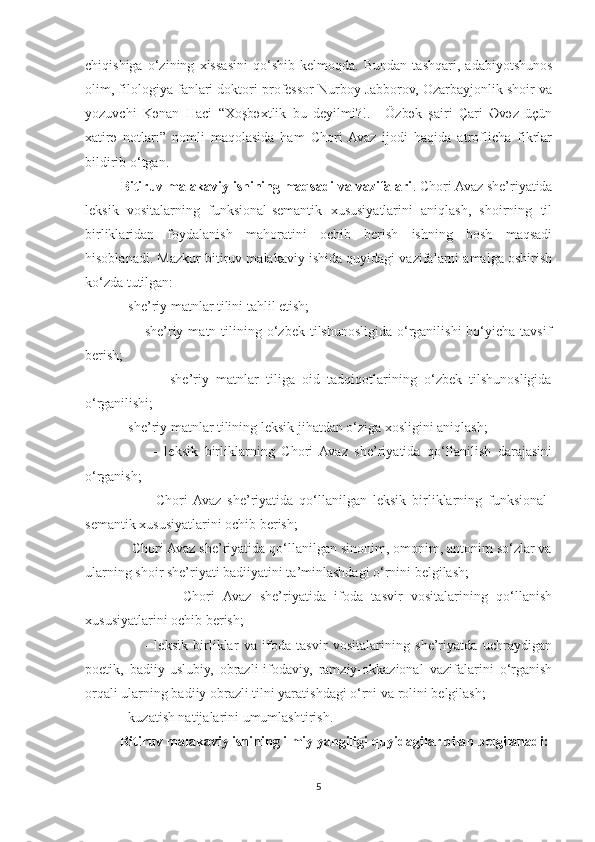 chiqishiga   o‘zining   xissasini   qo‘shib   kelmoqda.   Bundan   tashqari,   adabiyotshunos
olim, filologiya fanlari doktori professor Nurboy Jabborov, Ozarbayjonlik shoir va
yozuvchi   Kənan   Haci   “Xoşbəxtlik   bu   deyilmi?!.   -   Özbək   şairi   Çari   Əvəz   üçün
xatirə   notları”   nomli   maqolasida   ham   Chori  Avaz   ijodi   haqida   atroflicha   fikrlar
bildirib o‘tgan. 
Bitiruv malakaviy ishining maqsadi va vazifalari . Chori Avaz she’riyatida
leksik   vositalarning   funksional-semantik   xususiyatlarini   aniqlash,   shoirning   til
birliklaridan   foydalanish   mahoratini   ochib   berish   ishning   bosh   maqsadi
hisoblanadi. Mazkur bitiruv malakaviy ishida quyidagi vazifalarni amalga oshirish
ko‘zda tutilgan:
          - she’riy matnlar tilini tahlil etish;
                    -  she’riy  matn  tilining  o‘zbek   tilshunosligida  o‘rganilishi  bo‘yicha  tavsif
berish;
                    -   she’riy   matnlar   tiliga   oid   tadqiqotlarining   o‘zbek   tilshunosligida
o‘rganilishi;
          - she’riy matnlar tilining leksik jihatdan o‘ziga xosligini aniqlash;
                    -   leksik   birliklarning   Chori   Avaz   she’riyatida   qo‘llanilish   darajasini
o‘rganish;
                    -   Chori  Avaz   she’riyatida   qo‘llanilgan   leksik   birliklarning   funksional-
semantik xususiyatlarini ochib berish;
          - Chori Avaz she’riyatida qo‘llanilgan sinonim, omonim, antonim so‘zlar va
ularning shoir she’riyati badiiyatini ta’minlashdagi o‘rnini belgilash;
                    -   Chori   Avaz   she’riyatida   ifoda   tasvir   vositalarining   qo‘llanish
xususiyatlarini ochib berish;
                      -   leksik   birliklar   va   ifoda   tasvir   vositalarining   she’riyatda   uchraydigan
poetik,   badiiy-uslubiy,   obrazli-ifodaviy,   ramziy-okkazional   vazifalarini   o‘rganish
orqali ularning badiiy obrazli tilni yaratishdagi o‘rni va rolini belgilash;
          - kuzatish natijalarini umumlashtirish.
          Bitiruv malakaviy ishining ilmiy yangiligi quyidagilar bilan belgilanadi:
5 