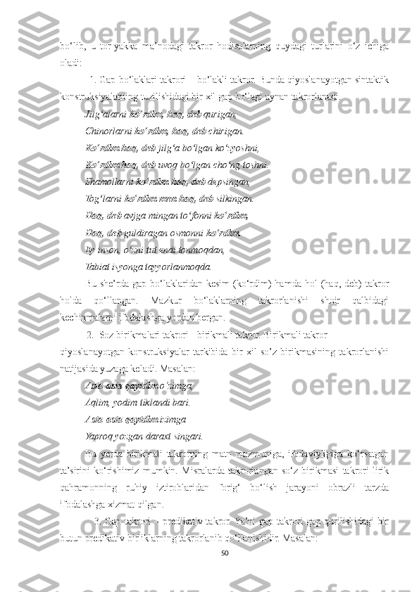 bo‘lib,   u   tor-yakka   ma’nodagi   takror   hodisalarning   quydagi   turlarini   o‘z   ichiga
oladi:
           1. Gap bo‘laklari takrori – bo‘lakli takror. Bunda qiyoslanayotgan sintaktik
konstruksiyalarning tuzilishidagi bir xil gap bo‘lagi aynan takrorlanadi.
Jilg alarniʻ  ko rdim,	ʻ   haq, deb  qurigan,
Chinorlarni  ko rdim, haq, deb
ʻ  chirigan.
Ko rdim haq, deb	
ʻ  jilg a bo lgan ko zyoshni,	ʻ ʻ ʻ
Ko rdim haq, deb	
ʻ  uvoq bo lgan cho ng toshni.	ʻ ʻ
Shamollarni  ko rdim haq, deb	
ʻ  depsingan,
Tog larni 	
ʻ ko rdim men haq, deb	ʻ  silkingan.
Haq, deb  avjga mingan to fonni 	
ʻ ko rdim,	ʻ
Haq, deb  guldiragan osmonni  ko rdim.	
ʻ
Ey inson, o zni tut endi tonmoqdan,	
ʻ
Tabiat isyonga tayyorlanmoqda.
Bu  she’rda  gap  bo‘laklaridan  kesim  (ko‘rdim)  hamda   hol   (haq,  deb)  takror
holda   qo‘llangan.   Mazkur   bo‘laklarning   takrorlanishi   shoir   qalbidagi
kechinmalarni ifodalashga yordan bergan.
2. Soz birikmalari takrori - birikmali takror. Birikmali takror
qiyoslanayotgan   konstruksiyalar   tarkibida   bir   xil   so’z   birikmasining   takrorlanishi
natijasida yuzaga keladi. Masalan:
Asta-asta qaytdim  o‘zimga,
Aqlim, yodim tiklandi bari.
Asta-asta qaytdim  izimga
Yaproq yozgan daraxt singari.
Bu   yerda   birikmali   takrorning   matn   mazmuniga,   ifodaviyligiga   ko‘rsatgan
ta’sirini   ko‘rishimiz   mumkin.   Misralarda   takrorlangan   so‘z   birikmasi   takrori   lirik
qahramonning   ruhiy   iztiroblaridan   forig‘   bo‘lish   jarayoni   obrazli   tarzda
ifodalashga xizmat qilgan.
                   3. Gap takrori  – predikativ takror. Ya’ni  gap takrori  gap qurilishidagi  bir
butun predikativ birliklarning takrorlanib qo‘llanishidir. Masalan:
50 