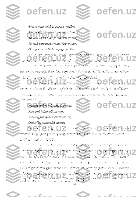 Men zamon ruhi-la voyaga yetdim ,
Aldandim, aldandim , unutdim, bildim.
Ko‘ngil istamagan yo‘llardan ketdim,
Ko‘ngil istamagan yumushlar qildim.
Men zamon ruhi-la voyaga yetdim.
Keltirilgan   parchada   sodda   gaplar   takrorlanib   kelgan.   Mazkur   gaplar
mazmunan iqrorlik, pushaymonlik ma’nolarini ifodalashga xizmat qilgan. 
                    Shoir   she’riyatida   murojaat   va   nidolar   alohida   o‘rin   egallaydi.   Lirik
qahramon, maysaga, shamolga, quyoshga, so‘qmoqqa, ko‘zlarga, hatto baxtga ham
nido qilib, ularni ko‘nglining kechinmalari bilan tasvirlaydi.
                   Chori  Avaz she’riyatida qo‘llangan  takrorlarning yana bir  o‘ziga xos  turi
xiazm   hisoblanadi.   Xiazm   lug‘atlarda   teskari   tartibdagi   sintaktik   parallelizm,
misradagi   so‘zlarni   teskari   tartibda   takrorlashga   asoslangan   stilistik   figura,   deb
ta’riflanadi. 31
Yerning qulog‘ini axtardi bu zot,
Yuragini tutmoqlik uchun.
Yerning yuragini axtardi bu zot,
Qulog‘ini tutmoqlik uchun.
Parchada   qo‘llangan   birikmalar   teskari   takrorlanishi   orqali   she’rda   asosiy
mazmun va g‘oyani yaqqol yuzaga chiqaruvchi vosita sifatida mazmun asosini o‘z
atrofiga birlashtirib keladi.
          Tahlillar shuni ko‘rsatadiki, Chori Avaz she’riyatida takrorning turli shakllari
o‘rinli,   muayyan   maqsad   ko‘zlangan   holda   mahorat   bilan   qo‘llangan.   Bu   esa
yuqorida   ta’kidlaganimizdek,   ohangdorlik,   jozibadorlik,   musiqiy   jilo   beruvchi
vosita   sifatida   she’rga   o‘zgacha   jilva   baxsh   etgan.   Takrorlar   badiiy   asarda
qo‘llanilganda   muayyan   obraz   hosil   qilmasa-da,   ularning   yaratilishiga,   ifodaning
go‘zallashishiga, fikrning jarangdor va ta’sirchan bayon etilishiga xizmat qiladigan
31
  Юсупова О. Хиазм – синтактик такрорнинг бир тури сифатида // “Аъзам Ўктам бадиий маҳорати” халқаро 
илмий-амалий конференция материаллари. – Андижон, 2020. – Б.5.
51 