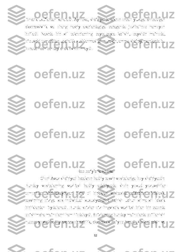 fonetik   usullardan   sanaladi.  Ayniqsa,   she’riyatda   takror   orqali   yuzaga   chiqadigan
ekspressivlik   va   ohang   nasriy   asarlardagiga   qaraganda   jozibaliroq   namoyon
bo‘ladi.   Nasrda   bir   xil   takrorlarning   qayta-qayta   kelishi,   qaysidir   ma’noda,
o‘quvchi tomonidan unchalik xushlanmasligi mumkin, ammo she’riy matnlarda bu
borada hech qanday cheklov bo‘lmaydi.
Bob bo yicha xulosaʻ
                   Chori  Avaz she’riyati  betakror  badiiy tasvir  vositalariga  boy she’riyatdir.
Bunday   vositalarning   vazifasi   badiiy   adabiyotda   shoir   yoxud   yozuvchilar
tomonidan   ifodalanayotgan   fikrni   til   birliklari   vositasida   ta’sirchan   ifodalash,
tasvirning   o‘ziga   xos   individual   xususiyatlarini   ochish   uchun   xilma-xil   leksik
birliklardan   foydalanadi.   Bunda   so‘zlar   o‘z   lingvistik   vazifasi   bilan   bir   qatorda
qo‘shimcha ma’nolarni ham ifodalaydi. So‘zlarning bunday ma’nolarda qo‘llanishi
nutqqa yoxud badiiy asarga obrazlilik, ekspressiv bo‘yoq beradi, ifodani erkin va
52 