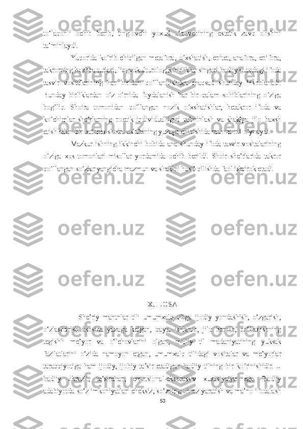 to‘laqonli   ochib   berib,   tinglovchi   yoxud   o‘quvchining   estetik   zavq   olishini
ta’minlaydi.
                   Yuqorida   ko rib   chiqilgan   metafora,   o xshatish,   epitet,   anafora,   epifora,ʻ ʻ
takrorning boshqa turlari, lingvokulturologik birliklar singari badiiy nutqdagi ifoda
tasvir   vositalarining   har   biridan   qo llanilishdan   maqsad   shunday   hisoblanadi.	
ʻ
Bunday   birliklardan   o z   o rnida   foydalanish   har   bir   qalam   sohiblarining   o ziga	
ʻ ʻ ʻ
bog liq.   Shoira   tomonidan   qo llangan   nozik   o xshatishlar,   betakror   ifoda   va	
ʻ ʻ ʻ
ko chimlar   she’rlarning   poetik   individualligini   ta’minlash   va   shaklga   jilo   baxsh
ʻ
etish bilan bir qatorda shoira uslubining yuzaga chiqishida muhim rol o ynaydi.	
ʻ
                    Mazkur   ishning   ikkinchi   bobida   ana   shunday   ifoda-tasvir   vositalarining
o ziga   xos   tomonlari   misollar   yordamida   ochib   berildi.   Shoir   she’rlarida   takror	
ʻ
qo llangan so zlar yangicha mazmun va shaklni hosil qilishda faol ishtirok etadi.
ʻ ʻ
XULOSA
                    She’riy   mantnlar   tili   umumxalq   tiliga   ijodiy   yondashish,   o‘zgarish,
o‘zlashtirish   asosida   yuzaga   kelgan,   qayta   ishlanib,   jilo   berilib,   qo‘llanishning
tegishli   me’yor   va   o‘lchovlarini   olgan,   milliy   til   madaniyatining   yuksak
fazilatlarini   o‘zida   namoyon   etgan,   umumxalq   tilidagi   vositalar   va   me’yorlar
taraqqiyotiga   ham   ijodiy,   ijobiy   ta’sir   etadigan   badiiy   tilning   bir   ko rinishidir.   U	
ʻ
badiiy   obrazli,   ta’sirchan,   emotsional-ekspressiv   xususiyatga   ega.   Badiiy
adabiyotda so‘z imkoniyatlari cheksiz, so‘zning obraz yaratish va ma’no ifodalash
53 