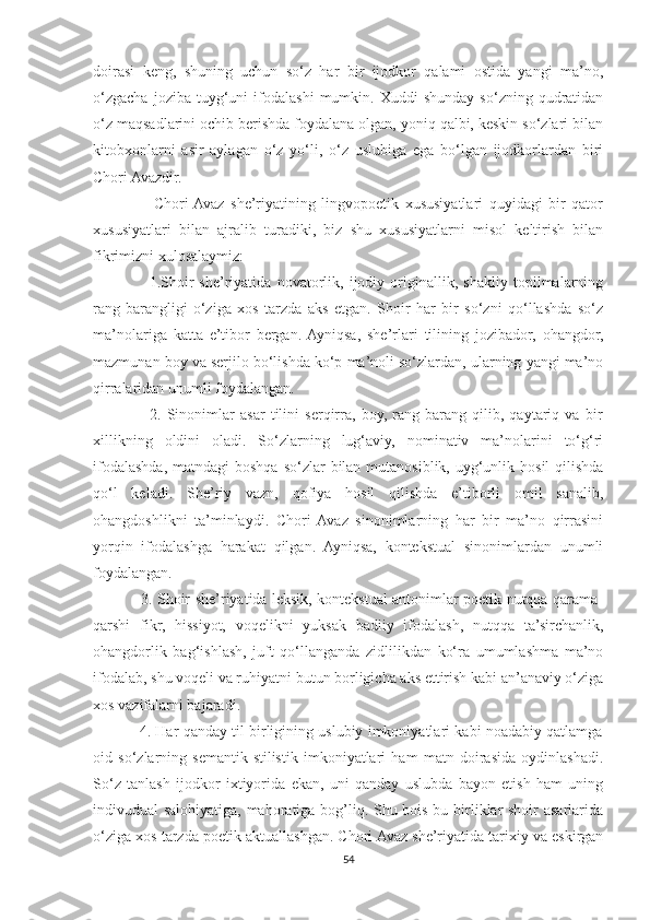 doirasi   keng,   shuning   uchun   so‘z   har   bir   ijodkor   qalami   ostida   yangi   ma’no,
o‘zgacha   joziba   tuyg‘uni   ifodalashi   mumkin.  Xuddi   shunday   so‘zning  qudratidan
o‘z maqsadlarini ochib berishda foydalana olgan, yoniq qalbi, keskin so‘zlari bilan
kitobxonlarni   asir   aylagan   o‘z   yo‘li,   o‘z   uslubiga   ega   bo‘lgan   ijodkorlardan   biri
Chori Avazdir.
                    Chori  Avaz   she’riyatining   lingvopoetik   xususiyatlari   quyidagi   bir   qator
xususiyatlari   bilan   ajralib   turadiki,   biz   shu   xususiyatlarni   misol   keltirish   bilan
fikrimizni xulosalaymiz:
                    1.Shoir   she’riyatida   novatorlik,   ijodiy   originallik,   shakliy   topilmalarning
rang-barangligi   o‘ziga   xos   tarzda   aks   etgan.   Shoir   har   bir   so‘zni   qo‘llashda   so‘z
ma’nolariga   katta   e’tibor   bergan.  Ayniqsa,   she’rlari   tilining   jozibador,   ohangdor,
mazmunan boy va serjilo bo‘lishda ko‘p ma’noli so‘zlardan, ularning yangi ma’no
qirralaridan unumli foydalangan.
                    2.   Sinonimlar   asar   tilini   serqirra,   boy,   rang-barang   qilib,   qaytariq   va   bir
xillikning   oldini   oladi.   So‘zlarning   lug‘aviy,   nominativ   ma’nolarini   to‘g‘ri
ifodalashda, matndagi  boshqa  so‘zlar  bilan mutanosiblik, uyg‘unlik hosil  qilishda
qo‘l   keladi.   She’riy   vazn,   qofiya   hosil   qilishda   e’tiborli   omil   sanalib,
ohangdoshlikni   ta’minlaydi.   Chori   Avaz   sinonimlarning   har   bir   ma’no   qirrasini
yorqin   ifodalashga   harakat   qilgan.   Ayniqsa,   kontekstual   sinonimlardan   unumli
foydalangan.
                   3. Shoir she’riyatida leksik, kontekstual antonimlar poetik nutqqa qarama-
qarshi   fikr,   hissiyot,   voqelikni   yuksak   badiiy   ifodalash,   nutqqa   ta’sirchanlik,
ohangdorlik   bag‘ishlash,   juft   qo‘llanganda   zidlilikdan   ko‘ra   umumlashma   ma’no
ifodalab, shu voqeli va ruhiyatni butun borligicha aks ettirish kabi an’anaviy o‘ziga
xos vazifalarni bajaradi.
               4. Har qanday til birligining uslubiy imkoniyatlari kabi noadabiy qatlamga
oid   so‘zlarning   semantik-stilistik   imkoniyatlari   ham   matn   doirasida   oydinlashadi.
So‘z   tanlash   ijodkor   ixtiyorida   ekan,   uni   qanday   uslubda   bayon   etish   ham   uning
indivudual salohiyatiga, mahoratiga bog’liq. Shu bois bu birliklar shoir asarlarida
o‘ziga xos tarzda poetik aktuallashgan. Chori Avaz she’riyatida tarixiy va eskirgan
54 