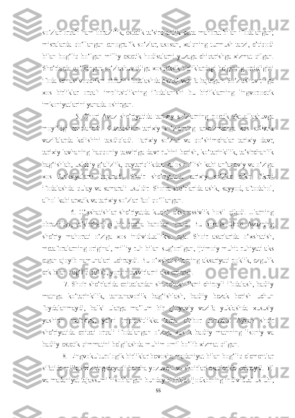 so zlar orqali ham obrazlilik, estetik ta’sirchanlik katta mahorat bilan ifodalangan;ʻ
misralarda   qo‘llangan   etnografik   so‘zlar,   asosan,   xalqning   turmush   tarzi,   e’tiqodi
bilan bog‘liq bo‘lgan milliy-estetik hodisalarni yuzaga chiqarishga xizmat  qilgan.
She’rlarda qo‘llangan so‘zlashuv tiliga xos leksik birliklardagi belgining ortiqligini
ifoda semasi voqelikni obrazli ifodalashda aktual vazifa bajargan. So‘zlashuv tiliga
xos   birliklar   orqali   implitsitlikning   ifodalanishi   bu   birliklarning   lingvopoetik
imkoniyatlarini yanada oshirgan.
                    5.   Chori   Avaz   she’riyatida   tarixiy   so‘zlarning   poetik   aktuallashuvga
moyilligi   aniqlanadi.   Kuzatishlar   tarixiy   so‘zlarning   arxaizmlarga   xos   stilistik
vazifalarda   kelishini   tasdiqladi.   Tarixiy   so‘zlar   va   qo‘shimchalar   tarixiy   davr,
tarixiy lavhaning haqqoniy tasviriga davr ruhini berish, ko‘tarinkilik, ta’sirchanlik
bag‘ishlab, uslubiy g‘alizlik, qaytariqlikdan xalos bo‘lish kabi an’anaviy va o‘ziga
xos   funksiyalarni   bajaradi.   Shoir   she’riyatida   tarixiy   so‘zlar   erkin   fikrni
ifodalashda  qulay va  samarali   usuldir.  Shoira  she’rlarida  ashk,  sayyod,  aftodahol,
alhol kabi arxaik va tarixiy so zlar faol qo llangan.	
ʻ ʻ
                    6.   O‘xshatishlar   she’riyatda   kuchli   ekspressivlik   hosil   qiladi.   Ularning
obrazliligi,   ta’sirchanligi   bir   necha   barobar   ortadi.   Bu   borada   Chori   Avazning
she’riy   mahorati   o‘ziga   xos   individuallikka   ega.   Shoir   asarlarida   o‘xshatish,
metaforalarning original, milliy ruh  bilan  sug‘orilgan, ijtimoiy muhit  ruhiyati  aks
etgan ajoyib namunalari uchraydi. Bu o‘xshatishlarning aksariyati poklik, ezgulik
erk bilan bog‘liq bo‘lib, yorqin tasvirlarni aks ettirgan.
                   7. Shoir she’rlarida epitetlardan shunchaki fikrni chiroyli ifodalash, badiiy
matnga   ko‘tarinkilik,   tantanavorlik   bag‘ishlash,   badiiy   bezak   berish   uchun
foydalanmaydi,   balki   ularga   ma’lum   bir   g‘oyaviy   vazifa   yuklashda   xususiy
yashirin   ma’noga,   ya’ni   implitsitlikka   katta   e’tibor   qaratadi.   Aynan   shoir
she’riyatida   epiteti   orqali   ifodalangan   o ziga   xoslik   badiiy   matnning   lisoniy   va	
ʻ
badiiy-estetik qimmatini belgilashda muhim omil bo‘lib xizmat qilgan.
           8. Lingvokulturologik birliklar bevosita madaniyat bilan bog‘liq elementlar
sifatida millatimizning deyarli barcha yozuvchi va shoirlari asarlarida uchraydi. Til
va madaniyat tajassumi hisoblangan bunday birliklar ijodkorning individual uslubi,
55 