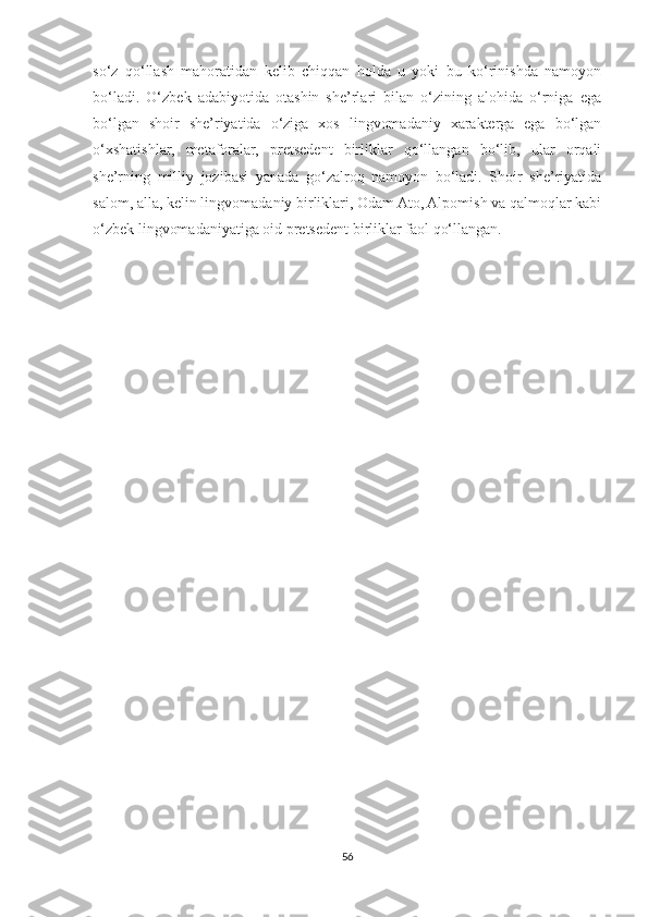 so‘z   qo‘llash   mahoratidan   kelib   chiqqan   holda   u   yoki   bu   ko‘rinishda   namoyon
bo‘ladi.   O‘zbek   adabiyotida   otashin   she’rlari   bilan   o‘zining   alohida   o‘rniga   ega
bo‘lgan   shoir   she’riyatida   o‘ziga   xos   lingvomadaniy   xarakterga   ega   bo‘lgan
o‘xshatishlar,   metaforalar,   pretsedent   birliklar   qo‘llangan   bo‘lib,   ular   orqali
she’rning   milliy   jozibasi   yanada   go‘zalroq   namoyon   bo‘ladi.   Shoir   she’riyatida
salom, alla, kelin lingvomadaniy birliklari, Odam Ato, Alpomish va qalmoqlar kabi
o‘zbek lingvomadaniyatiga oid pretsedent birliklar faol qo‘llangan.
56 