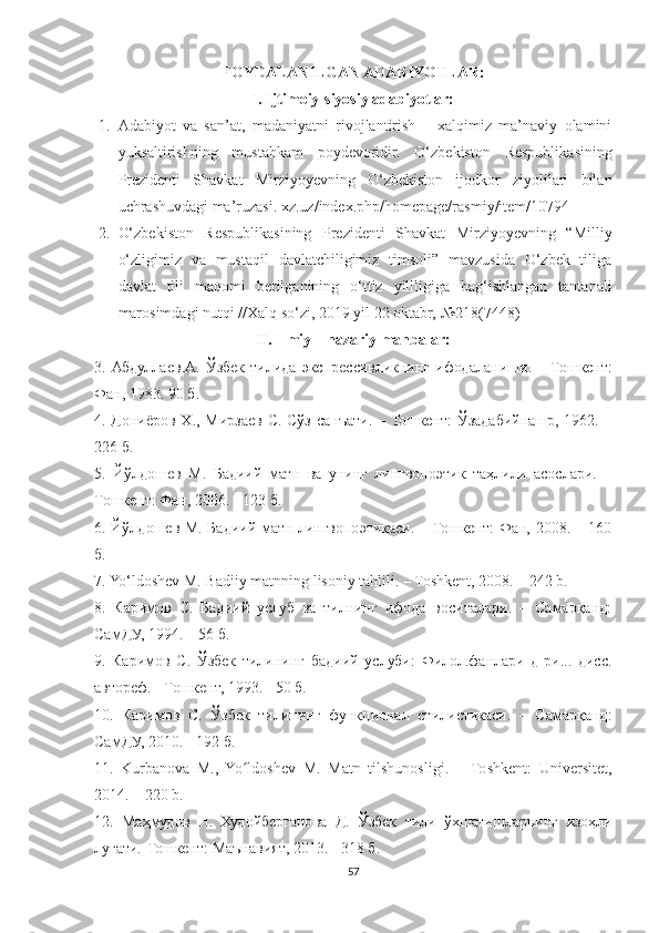 FOYDALANILGAN ADABIYOTLAR:
I. Ijtimoiy-siyosiy adabiyotlar:
1. Adabiyot   va   san’at,   madaniyatni   rivojlantirish   –   xalqimiz   ma’naviy   olamini
yuksaltirishning   mustahkam   poydevoridir.   O‘zbekiston   Respublikasining
Prezidenti   Shavkat   Mirziyoyevning   O‘zbekiston   ijodkor   ziyolilari   bilan
uchrashuvdagi ma’ruzasi. xz.uz/index.php/homepage/rasmiy/item/10794
2. O‘zbekiston   Respublikasining   Prezidenti   Shavkat   Mirziyoyevning   “Milliy
o‘zligimiz   va   mustaqil   davlatchiligimiz   timsoli”   mavzusida   O‘zbek   tiliga
davlat   tili   maqomi   berilganining   o‘ttiz   yillligiga   bag‘ishlangan   tantanali
marosimdagi nutqi //Xalq so‘zi, 2019 yil 22 oktabr,  №218(7448)
II. Ilmiy – nazariy manbalar:
3.   Абдуллаев . А .   Ўзбек   тилида   экспрессивликнинг   ифодаланиши .   –   Тошкент :
Фан , 1983. 90  б .
4.   Дониёров   Х .,   Мирзаев   С .   Сўз   санъати . –   Тошкент :   Ўзадабийнашр , 1962. –
226  б .
5.   Йўлдошев   М.   Бадиий   матн   ва   унинг   лингвопоэтик   таҳлили   асослари.   –
Тошкент: Фан, 2006. - 123 б.
6. Йўлдошев М. Бадиий матн лингвопоэтикаси. – Тошкент: Фан, 2008. – 160
б.
7. Yo‘ldoshev M. Badiiy matnning lisoniy tahlili. – Toshkent, 2008. – 242 b.
8.   Каримов   С.   Бадиий   услуб   ва   тилнинг   ифода   воситалари.   –   Самарқанд:
СамДУ, 1994. – 56 б.
9.   Каримов   С.   Ўзбек   тилининг   бадиий   услуби:   Филол.фанлари   д-ри...   дисc.
автореф. - Тошкент, 1993. - 50 б.
10.   Каримов   С.   Ўзбек   тилининг   функционал   стилистикаси.   –   Самарқанд:
СамДУ, 2010. - 192 б.
11.   Kurbanova   M.,   Yo ldoshev   M.   Matn   tilshunosligi.   –   Toshkent:   Universitet,ʻ
2014. – 220 b.
12.   Маҳмудов   Н .   Худойберганова   Д .   Ўзбек   тили   ўхшатишларнинг   изоҳли
луғати .- Тошкент :  Маънавият , 2013. - 318  б .
57 