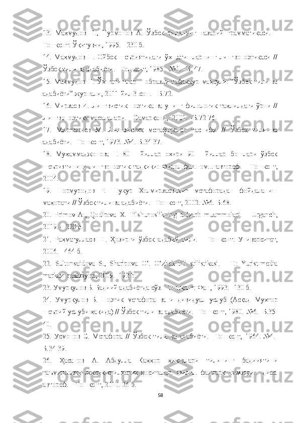 13.   Маҳмудов   Н.,   Нурмонов   А.   Ўзбек   тилининг   назарий   грамматикаси.   –
Тошкент: Ўқитувчи, 1995. - 230 б.
14.   Маҳмудов   Н.   Ойбек   шеъриятидаги   ўхшатишларнинг   лингвопоэтикаси   //
Ўзбек тили ва адабиёти. –Тошкент, 1985. -№1. –Б. 47.
15.   Маҳмудов   Н.   Ўхшатишлар   –   образли   тафаккур   маҳсули.   “Ўзбек   тили   ва
адабиёти” журнали, 2011-йил 3-сон. – Б.72.
16.  Мирзаев   И.  Лингвистик  поэтика  ва  унинг   филологик  таҳлилдаги   ўрни  //
Лингвопоэтика масалалари. – Самарқанд, -2001. –Б.72-76.
17.   Миртожиев   М.   Лингвистик   метафоралар   таснифи   //   Ўзбек   тили   ва
адабиёти. –Тошкент, 1973.-№4.-Б.34-37.
18.   Муҳаммаджонова   Г.   80   -   йиллар   охири   90   -   йиллар   бошлари   ўзбек
шеъриятининг   лингвопоэтик   тадқиқи:   Филол.фан.ном...   автореф.   –   Тошкент,
2004.
19.   Нормуродов   Р.   Шукур   Холмирзаевнинг   метафорадан   фойдаланиш
маҳорати // Ўзбек тили ва адабиёти. –Тошкент, 2002.  №6.- Б .68.
20.   Primov  A.,   Qodirova   X.   Tilshunoslikning   dolzarb   muammolari.   –   Urganch,
2019. – 220 b.
21.   Раҳматуллаев   Ш.   Ҳозирги   ўзбек   адабий   тили.   –   Тошкент:   Университет,
2006. - 464 б.
22.   Sultonsaidova   S.,   Sharipova   O‘.   O‘zbek   tili   stilistikasi.   –   T.:   Yurist-media
markazi nashriyoti, 2009.- 192 b.
23.  Умурқулов   Б .  Бадиий   адабиётда   сўз . -  Тошкент :  Фан , 1993.- 130  б .
24.   Умурқулов   Б .   Поэтик   метафора   ва   индивидуал   услуб   ( Асқад   Мухтор
шеърий   услуби   ҳақида ) //  Ўзбек   тили   ва   адабиёти . – Тошкент , 1980.-№6.-  Б.35-
40.
25.   Усмонов   С.   Метафора   //   Ўзбек   тили   ва   адабиёти.   –Тошкент,   1964.-№4.-
Б.34-39.
26.   Ҳасанов   А.   Абдулла   Каҳҳор   ҳикоялари   тилининг   бадииятини
таъминловчи   лексик-стилистик   воситалар.   Филол.   фанлари   номзоди...   дисс.
автореф. – Тошкент, 2010. 26 б.
58 