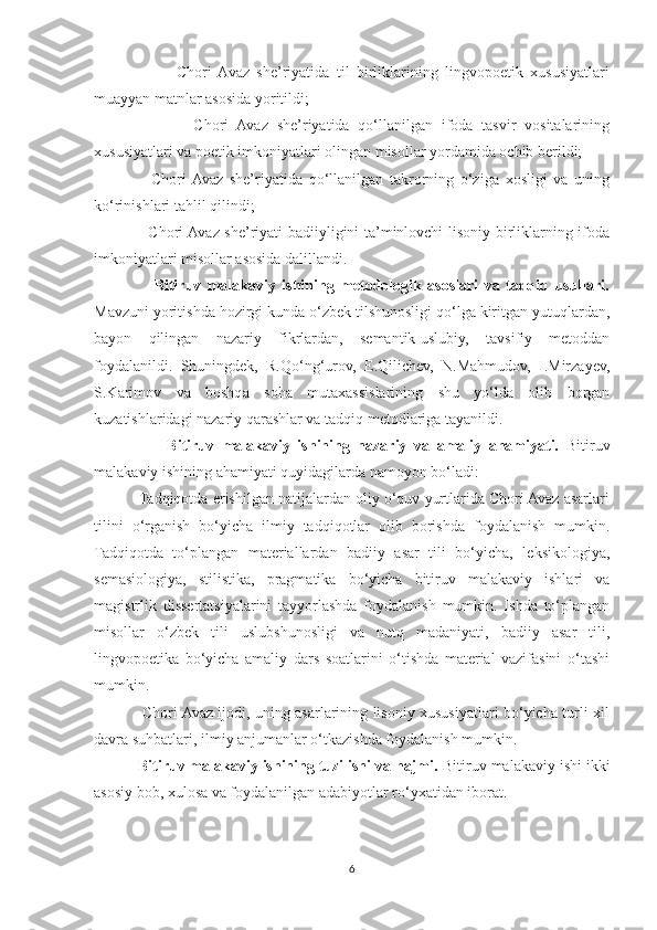                     -   Chori  Avaz   she’riyatida   til   birliklarining   lingvopoetik   xususiyatlari
muayyan matnlar asosida yoritildi;
                    -   Chori   Avaz   she’riyatida   qo‘llanilgan   ifoda   tasvir   vositalarining
xususiyatlari va poetik imkoniyatlari olingan misollar yordamida ochib berildi;
-     Chori  Avaz   she’riyatida   qo‘llanilgan   takrorning   o‘ziga   xosligi   va   uning
ko‘rinishlari tahlil qilindi;
-   Chori Avaz she’riyati badiiyligini ta’minlovchi lisoniy birliklarning ifoda
imkoniyatlari misollar asosida dalillandi.
                    Bitiruv   malakaviy   ishining   metodologik   asoslari   va   tadqiq   usullari.
Mavzuni yoritishda hozirgi kunda o‘zbek tilshunosligi qo‘lga kiritgan yutuqlardan,
bayon   qilingan   nazariy   fikrlardan,   semantik-uslubiy,   tavsifiy   metoddan
foydalanildi.   Shuningdek,   R.Qo‘ng‘urov,   E.Qilichev,   N.Mahmudov,   I.Mirzayev,
S.Karimov   va   boshqa   soha   mutaxassislarining   shu   yo‘lda   olib   borgan
kuzatishlaridagi nazariy qarashlar va tadqiq metodlariga tayanildi.
                    Bitiruv   malakaviy   ishining   nazariy   va   amaliy   ahamiyati.   Bitiruv
malakaviy ishining ahamiyati quyidagilarda namoyon bo‘ladi:
           Tadqiqotda erishilgan natijalardan oliy o‘quv yurtlarida Chori Avaz asarlari
tilini   o‘rganish   bo‘yicha   ilmiy   tadqiqotlar   olib   borishda   foydalanish   mumkin.
Tadqiqotda   to‘plangan   materiallardan   badiiy   asar   tili   bo‘yicha,   leksikologiya,
semasiologiya,   stilistika,   pragmatika   bo‘yicha   bitiruv   malakaviy   ishlari   va
magistrlik   dissertatsiyalarini   tayyorlashda   foydalanish   mumkin.   Ishda   to‘plangan
misollar   o‘zbek   tili   uslubshunosligi   va   nutq   madaniyati,   badiiy   asar   tili,
lingvopoetika   bo‘yicha   amaliy   dars   soatlarini   o‘tishda   material   vazifasini   o‘tashi
mumkin.
                   Chori Avaz ijodi, uning asarlarining lisoniy xususiyatlari bo‘yicha turli xil
davra suhbatlari, ilmiy anjumanlar o‘tkazishda foydalanish mumkin.
           Bitiruv malakaviy ishining tuzilishi va hajmi.  Bitiruv malakaviy ishi ikki
asosiy bob, xulosa va foydalanilgan adabiyotlar ro‘yxatidan iborat. 
6 