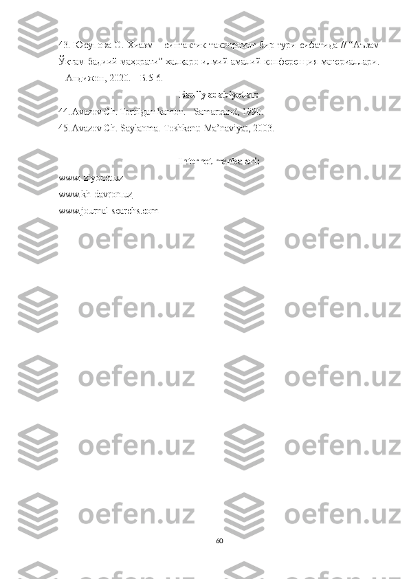 43. Юсупова О. Хиазм – синтактик такрорнинг бир тури сифатида // “Аъзам
Ўктам бадиий маҳорати” халқаро илмий-амалий конференция материаллари.
– Андижон, 2020. – Б.5-6.
Badiiy adabiyotlar:
44. Avazov Ch. Tortilgan kamon. - Samarqand, 1990 .
45. Avazov Ch. Saylanma.-Toshkent: Ma’naviyat, 2003.
Internet manbalari:
www. ziyonet.uz
www.kh-davron.uz
www.journal-searchs.com
60 