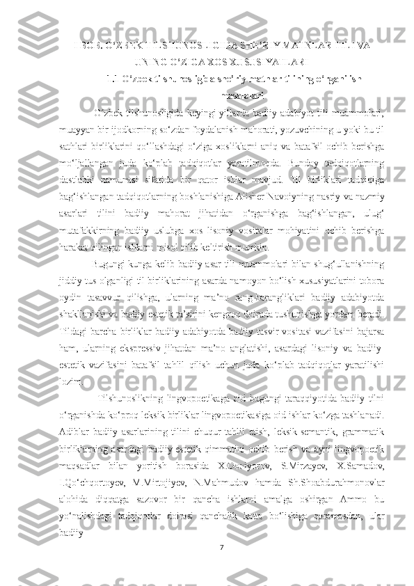 I BOB. O‘ZBEK TILSHUNOSLIGIDA SHE’RIY MATNLAR TILI VA
UNING O‘ZIGA XOS XUSUSIYATLARI
1.1 O‘zbek tilshunosligida she’riy matnlar tilining o‘rganilish
masalalari
                    O zbek   tilshunosligida  keyingi  yillarda  badiiy  adabiyot  tili   muammolari,ʻ
muayyan bir ijodkorning so‘zdan foydalanish mahorati, yozuvchining u yoki bu til
sathlari   birliklarini   qo‘llashdagi   o‘ziga   xosliklarni   aniq   va  batafsil   ochib   berishga
mo‘ljallangan   juda   ko‘plab   tadqiqotlar   yaratilmoqda.   Bunday   tadqiqotlarning
dastlabki   namunasi   sifatida   bir   qator   ishlar   mavjud.   Til   birliklari   tadqiqiga
bag‘ishlangan tadqiqotlarning boshlanishiga Alisher Navoiyning nasriy va nazmiy
asarlari   tilini   badiiy   mahorat   jihatidan   o‘rganishga   bag‘ishlangan,   ulug‘
mutafakkirning   badiiy   uslubga   xos   lisoniy   vositalar   mohiyatini   ochib   berishga
harakat qilingan ishlarni misol qilib keltirish mumkin.
                   Bugungi kunga kelib badiiy asar tili muammolari bilan shug‘ullanishning
jiddiy tus olganligi til birliklarining asarda namoyon bo‘lish xususiyatlarini tobora
oydin   tasavvur   qilishga,   ularning   ma’no   rang-barangliklari   badiiy   adabiyotda
shakllanishi va badiiy estetik ta’sirini kengroq doirada tushunishga yordam beradi.
Tildagi   barcha   birliklar   badiiy   adabiyotda   badiiy   tasvir   vositasi   vazifasini   bajarsa
ham,   ularning   ekspressiv   jihatdan   ma’no   anglatishi,   asardagi   lisoniy   va   badiiy-
estetik   vazifasini   batafsil   tahlil   qilish   uchun   juda   ko‘plab   tadqiqotlar   yaratilishi
lozim.
                   Tilshunoslikning   lingvopoetikaga   oid   bugungi   taraqqiyotida   badiiy   tilni
o‘rganishda ko‘proq leksik birliklar lingvopoetikasiga oid ishlar ko‘zga tashlanadi.
Adiblar   badiiy   asarlarining   tilini   chuqur   tahlil   etish,   leksik-semantik,   grammatik
birliklarning   asardagi   badiiy-estetik   qimmatini   ochib   berish   va   ayni   lingvopoetik
maqsadlar   bilan   yoritish   borasida   X.Doniyorov,   S.Mirzayev,   X.Samadov,
I.Qo‘chqortoyev,   M.Mirtojiyev,   N.Mahmudov   hamda   Sh.Shoabdurahmonovlar
alohida   diqqatga   sazovor   bir   qancha   ishlarni   amalga   oshirgan   Ammo   bu
yo‘nalishdagi   tadqiqotlar   doirasi   qanchalik   katta   bo‘lishiga   qaramasdan,   ular
badiiy
7 