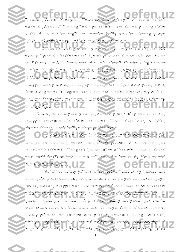 “Poetika”,   Alisher   Navoiyning   “Muhokamat   ul-lug atayn”   va   boshqa   ko‘plabʻ
asarlarida,  Abdurauf   Fitratning   “Adabiyot   qoidalari”   asarida   badiiy   tilning   o‘ziga
xosliklari,   uslub   bilan   bog liq   muammolar,   badiiy   san’atlar,   ularning   yuzaga	
ʻ
kelishida til vositalarining o‘rni kabi masalalar tahlil etilgan.
                    O‘zbek   tilshunosligida   she’riy   matnlar   tilini   ilmiy   asosda   o‘rganish   XX
asrning   1-yarmidan   boshlangan   bo‘lib,   adabiyotshunos   olim   va   adib   Izzat   Sulton
va tilshunos olim  A.G‘ulomov nomlari bilan bog’lanadi. Shundan so‘ng bir qator
olimlar:   N.   Shukurov,   N.Mahmudov,   S.Karimov,   I.Mirzayev,   D.Shodiyeva,
G.Muhammadjonova, T.Qurbonov, T.Butunboyeva kabi olimlarning tadqiqotlarida
muayyan   tarixiy   davrdagi   holati,   ayni   holatga   xos   bo‘lgan   xususiyatlar,   leksik,
fonetik va grammatik o‘zgachaliklar, tilning hozirgi holati bilan umumiy va farqli
jihatlarini ilmiy tadqiq etish maqsadida o‘sha davrga oid adabiy-badiiy asarlarning
tili o‘rganilgan.
          Chunki, har qanday badiiy asar tili, xoh nasriy, xoh she’riy matn tili bo‘lsin,
muayyan   umumxalq   tilini   o‘zida   aks   ettiradi.   Tildagi   o‘zgarishlar,   evrilishlar,
rivojlanishlar shu tarzda badiiy adabiyotga kirib boradi.
                    Hozirgi   o‘zbek   tili   bilan   bog‘liq   tadqiqotlarning   aksariyatida   tahlilga
tortilgan   materiallarning   manbasi   ham,   o‘zbek   yozuvchi   va   shoirlarining   ijod
mahsullari hisoblanadi. Tilning holati, undagi xilma-xil hodisalar, qonun-qoidalarni
tavsiflovchi   darslik   va   boshqa   o‘quv   qo‘llanmalarida   ham   asosiy   faktik   material
badiiy asarlardan olinadi.
                    Ma’lumki,   bunday   yo‘nalishlardagi   tadqiqotlarda   asosiy   maqsad   davr
tilining o‘ziga xosliklarini belgilash, umumxalq tilidagi u yoki bu hodisaning ayni
davrda,   xususan,   muayyan   asar   tilida   namoyon   bo‘lishini   kuzatish   va   shu   asosda
tildagi   o‘zgarishlar   bilan   bog‘liq   qonuniyatlarni   belgilashdan   iborat   bo‘ladi.   Bu
ijodkorning badiiy til mahoratini o‘rganish, ya’ni adabiy-badiiy asarni yaxlit san’at
asari,   estetik   butunlik   sifatida   tadqiq   etish   bo‘lmaydi.  Ammo   ta’kidlash   lozimki,
bunday   yo‘nalish   ham   benihoya   zaruriy   bo‘lib,   umumxalq   tilining   rivojlanishi,
adabiy   tilning   shakllanishi,   til   hodisasi   mohiyati   va   taraqqiyotining   qonuniyatlari
bilan   bog‘liq   ilmiy-nazariy   va   ilmiy-amaliy   xulosalarni   chiqarishning   asosiy
9 