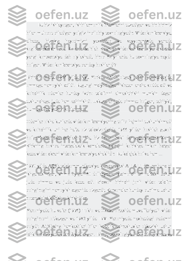 Bu   biz ishlayotgan ,	 ishbilarmonlik	 bitimlarini	 tuzadigan	 va	 bir-birimiz
bilan	
 muloqot	 qiladigan	 yolg'iz	 inqilobiy	 texnologiyadir.   Videokonferensiya,
albatta,	
 	bizning	 	hayotimizni	 	yaxshiroq	 	va	 	sayyoramizda	 	yanada
sog'lomlashtirmoqda.	
 U	 erda	 ko'plab	 odamlar	 videokonferentsiya	 nisbatan
yangi	
 kontseptsiya	 deb	 o'ylashadi,	 biroq	 60-yillarda	 bu	 texnologiya	 paydo
bo'lgan.   Video	
 konferentsiya	 qanday	 boshlandi?
Birinchi	
 marta	 1964	 yilda	 Nyu-Yorkda	 bo'lib	 o'tgan	 jahon	 yarmarkasida
ommaga	
 namoyish	 etildi.   Bugungi	 me'yorlarga	 nisbatan	 ancha	 sodda	 edi	 va
ko'pchilik	
 odamlar	 bunday	 ixtiro	 telefonni	 almashtirishi	 mumkin	 degan
tushunchaga	
 juda	 ham	 achinishdi.   Uskunalar	 juda	 qimmat	 bo'lgan,	 tabiiyki,
bu	
 muvaffaqiyatli	 hisoblanmadi.
Odamlar	
 o'sha	 kunlarda	 videokonferensiyaning	 to'liq	 hajmini	 tushunishmadi
va	
 ko'pchilik	 uni	 har	 hafta	 o'z	 televizorlarida	 1966	 yildan	 boshlab	 guvoh
bo'lganlarini	
 juda	 qadrlashdi.	 Ha,	 biz	 "Star	 Trek"	 dan	 gapiryapmiz.   Kema
Kirkning	
 boshqa	 intergalaktik	 kemalarda	 ekipajni	 ko'rishga	 imkon	 bergan
katta	
 video	 ekrani	 videokonferentsiya	 shaklidir.   Bu	 kelajak	 bo'lsa	 ham	 ...
1970-yilda	
 AQSh	 telekommunikatsiya	 kompaniyasi	 AT	 &	 T Picturephone-ni
ishga	
 tushirgan,	 ammo	 oyiga	 160	 dollargacha	 iste'molchilarni	 aldash	 uchun
juda	
 qimmat	 va	 juda	 katta	 edi.   Ericsson	 birinchi	 jonli	 video	 telefon
qo'ng'irog'ini	
 namoyish	 etganida	 o'zgardi;   Korxonalar	 bunday	 qurilma	 uchun
potentsialni	
 ko'rishga	 kirishdilar.
Yaponiyada	
 bu	 safar	 (1976)	 Tokio	 va	 Osaka	 o'rtasida	 muvaffaqiyatli	 video
qo'ng'iroqni	
 o'tkazgan	 va	 1982-yilda	 IBM	 Yaponiyada	 navbatdagi	 qadamni
qo'ydi:	
 AQShning	 hamkasblari	 bilan	 haftalik	 uchrashuvlar	 o'tkazish	 uchun
ichki	
 imkoniyatlaridan	 foydalangan.	 Biroq,	 texnologiya	 hali	 juda	 qimmat	 va 