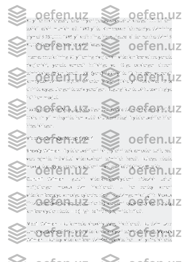 80-yillar boshlangach,	 faqat	 liniyani	 ijaraga	 olish	 uchun	 soatiga	 1000	 dollarni
tashkil	
 etishi	 mumkin	 edi.   1982-yilda	 Kompressor	 laboratoriya	 tizimining
qiymati	
 $ 250,000.   1986-yil   sotib	 oling ,	 biroq	 PictureTel-dan	 raqobat	 tizimi	 $
80,000	
 dan	 sotildi.   Narxlar	 tushib	 ketgan.
Internet	
 protokolining	 90-yillarning	 rivojlanishi	 videokonferensaloqa	 yanada
rivojlanishi,	
 yanada	 samarali	 bo'lishiga	 va	 PC-ga	 asoslangan	 aloqani
ta'minlashga	
 imkon	 beradi.   IBM	 (yana)	 1991	 yilda	 ilk	 bor	 qora	 va	 rangli
kompyuter	
 tizimini	 20,000	 dollardan	 sotgan.	 O'sha	 yili	 DARTnet	 12	 ta
alohida	
 saytga	 ulanganida	 tarix	 yaratilgan.   Bugungi	 kunda	 ushbu	 texnologiya
hali	
 ham	 mavjud.
1992-yilda
 Apple	 Macs-da	 ishlaydigan	 CU-SeeMe	 tizimlari	 ishga	 tushirildi.
O'sha	
 o'n	 yil	 mobaynida	 ham	 xuddi	 shu	 tarmoqdagi	 foydalanuvchilar	 bilan
birga	
 ishlagan.
Videokonferensiya kotegoriyalari
Shaxsiy   tizimlar   – foydalanuvchilarni	
 ish	 joylarini	 tark	 etmasdan	 turib,	 real
vaqt	
 rejmida	 individual	 videosuxbatni	 ta’minlab	 beradi.	 Bularga	 odatda
maxsus	
 dasturiy	 va	 apparat	 vositalarni	 misol	 qilib	 keltirishimiz	 mumkin.
Guruhli   tizimlar   –   guruhli	
 videokonferensiyalarni	 o’tkazish	 	uchun
mo’ljallangan	
 	maxsus	 	tizm	 	hisoblanadi.	 	U	 	har	 	qanday	 	xonani
videokonferensiya	
 xonasiga	 aylantira	 oladi.	 Bu	 tizimga	 misol	 qilib	 Maxsus
jihozlangan	
 (web	 kamera,	 monitorlar	 bn)	 xonalarni	 aytish	 mumkin.	 Bunday
konferensiyalar	
 odatda	 HD	 (High	 Definition)	 rejimida	 bo’ladi.
Mobil   tizimlar   –   Bu	
 kompakt	 shaxshiy	 tizim	 hisoblanadi.	 Bu	 tizim	 uzoq
tuman	
 va	 ekstrimal	 holatlarda	 videokonferensiyani	 ta’minlab	 beradi. Maxsus
tizimlar   –   Bunday	
 videokonferen	 tizimlar	 bevosita	 har	 – xil	 yo’nalishlarda 