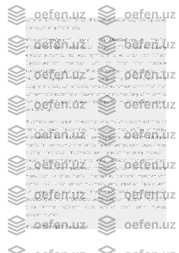 turlich xil	 ko’rinishda	 qo’llanladi.   Misol	 uchun	 meditsinada ,	 iqtisodiyotda	 va
boshqa	
 turli	 xil	 yo’nalishlarda.
Videokonferensiyalarni   tashkil   etish   TrueConf   dasturi   misolida
Videokonferensiya   –	
  ingliz   tilidan   olingan   bo ’ lib   apparat   va   dasturiy
vositalar   yordamida ,
  real   vaqt   rejimida  	2	  ta   va   undan   ortiq   bo ’ lgan
foydalanuvchilarni   masofadan   turib   bir   birlari   bilan   interaktiv
suxbatlashishlari   tushuniladi .	
  Videokonferensiya	 hozirgi	 davrda	 juda
rivojlanib	
 borayotgan	 information	 texnologiyalarning	 turi	 hisoblanadi.   Uning
qulayligi	
 shundaki ,	 turli	 sohalarda	 hamkorlar	 va	 hamkasblar	 bir	 birlari	 bilan
turli	
 seminarlar	 va	 treninglar	 o’tkazishlari	 mumkin,	 masofaviy	 ta’lim	 tizimida
ham	
 bu	 juda	 qo’l	 keladi.	 Videokonferensiya	 ham	 multimedia	 texnologiyasi
asosida	
 ishlaydi.
Multimedia	
 texnologiyasi	 bir	 vaqtning	 o'zida	 ma'lumot	 taqdim	 etishning	 bir
necha	
 usullaridan	 foydalanishga	 imkon	 beradi:	 matn,	 grafika,	 animasiya,
videotasvir   va   ovoz.	
 Multimediali	 texnologiyaning	 eng	 muhim	 xususiyati
interfaolik	
 - axborot	 muhiti	 ishlashida	 foydalanuvchiga	 ta'sir	 o'tkaza	 olishga
qodirligi	
 hisoblanadi.	  Multimedia	 texnologiyalarining	 asosiy	 maqsadi	 -
tovush,	
 video,   animasiya   va   boshqa	 vizual	 effektlar	 bilan	 ta'minlangan
dasturiy	
 maxsulotlarni	 yaratishdan	 iboratdir.	 Bunda	 multimedia	 dasturiy
maxsulotlari	
 o'z	 ichiga	 interfaol	 interfeys	 va	 boshqarish	 mexanizmlarini
qamrab	
 oladi.	 Undan	 tashqari	 multimedia	 texnalogiyasidan	 foydalanuvchi
o'zi	
 dizayn	 bilan	 shug'ullana	 olishiga	 imkon	 beradi,	 shuningdek	 statik
(xarakatsiz)   va   dinamik	
 (xarakatlanuvchi)	 tasvirlarni	 yaratishi	 hamda	 o'z
ijodiy	
 ishining	 natijalarini	 aloqa	 	kanallari	 	orqali	 tashqi	 	muxitga
tarqatishi   mumkin.
Videokonferensiya   Infrastrukturasi 