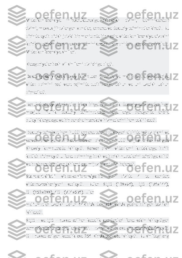 Videokonferensiya 	infrastrukturasiga   boshqarish	 	tizimi ,	 	administarator
tizimi,	
 maxsus	 jihozlangan	 xonalar,	 apparat   va   dasturiy	 ta’minotlar	 kiradi.	 Bu
o’rinda	
 aytib	 o’tish	 joizki	 bir	 manitorda	 bir	 necha	 videokonferensiya	 a’zosini
ko’rib	
 turish	 ham	 asosan   administrator	 tomonidan	 amalga   oshiriladi.
Videokonferensiya	
 sinflari.
Kategoriyalar	
 besh	 xil	 sinflarni	 o'z	 ichiga	 oladi.
Dasturiy   ta’minot   shaxsiy	
 komputer	 noutbuk	 va	 mobil	 aloqa	 vositalariga
video	
 oqimini	 real	 vaqt	 rejimida	 tutib	 berish	 uchun	 va	 uni	 uzatish	 uchun
o’rnatiladi.
Bepul	
 dasturiy	 ta’minotlar	 bilan	 birgalikda	 pullik	 dasturiy	 ta’minotlar	 ham
mavjud.	
 Pullik	 dasturiy	 ta’minotlarda	 bepulllarga	 qaraganda	 ancha
qulayliklarga	
 ega	 va	 bir	 qancha	 interaktiv	 hizmatlarini	 ham	 taklif   etadi.
Dasturiy	
 ta’minot	 ham	 huddi	 apparat	 ta’minot	 singari	 alohida	 mijoz	 qismi	 va
server	
 qismiga	 bo’linadi.	 Server	 qismi   ham   huddi	 mijoz	 qismi	 singari
Shaxsiy	
 komputreda	 ishlaydi.	 Server	 qismi	 videolarni	 kodeklarga	 bo’ib
kodlab	
 o’tirmaydi	 u faqat   oqimning	 bosh	 va	 borish	 nuqtalarini	 ta’rtibga	 solidi
va	
 boshqaradi	 qolgan	 ishlarni	 esa	 mijoz	 qismi	 o’zi	 bajaradi.
Standart   sifatli   videokonferensiya   bu	
 	sinf	 	o’zida	 	4	 	ta	 	standart
videorazresheniyani	
 saqlaydi.	 Bular	 SQCIF(128x96),	 QCIF(176x144),
CIF(352x288),	
 4CIF(704x576).	 Ular
mal’umotlar	
 uzatish	 uchun	 64Kbit/s	 dan	 768	 Kbit/s	 gacha	 bo’lgan	 tezlikni
ishlatadi.
SQCIF	
 va	 QCIF	 ruxsat	 etilhan	 kattalik	 standartlari	 faqat	 sekin	 ishlaydigan
tarmoqlar	
 uchun	 mo’jallangan	 edi.	 Hozirgi	 kunda	 esa	 umuman	 ishlatilmaydi.
CIF	
 ruxsat	 etilgan	 kattalik	 esa	 256	 Kbit/s	 tezlikda	 ishlaydi.	 Bu	 sinfdagi	 eng 