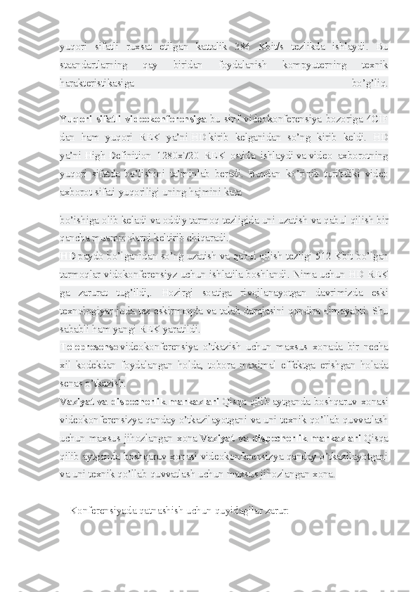 yuqori sifatli	 ruxsat	 etilgan	 kattalik	 384	 Kbit/s	 tezlikda	 ishlaydi.	 Bu
staandartlarning	
 	qay	 	biridan	 	foydalanish	 	kompyuterning	 	texnik
harakteristikasiga	
 	bo’g’liq.
Yuqori   sifatli   videokonferensiya   bu	
 sinf	 videokonferensiya	 bozoriga	 4CIF
dan	
 ham	 yuqori	 REK	 ya’ni   HD   kirib	 kelganidan	 so’ng	 kirib	 keldi.	 HD
ya’ni   H igh   D efinition	
 1280x720	 REK	 ostida	 ishlaydi   va   video	 axborotning
yuqori	
 sifatda	 bo’lishini	 ta’minlab	 beradi.	 Bundan	 ko’rinib	 turibdiki	 video
axborot	
 sifati	 yuqoriligi	 uning	 hajmini   kata
bo’ishiga	
 olib	 keladi	 va	 oddiy	 tarmoq	 tezligida	 uni	 uzatish	 va	 qabul	 qilish	 bir
qancha	
 muammolarni	 keltirib	 chiqaradi.
HD   paydo	
 bo’lganidan	 so’ng	 uzatish	 va	 qabul	 qilish	 tezligi	 512	 Kbit	 bo’lgan
tarmoqlar	
 vidokonferensiyz	 uchun	 ishlatila	 boshlandi.	 Nima	 uchun	 HD	 REK
ga	
 zarurat	 tug’ildi,.	 Hozirgi	 soatiga	 rivojlanayotgan	 davrimizda	 eski
texnologiyar	
 juda	 tez	 eskirmoqda	 va	 talab	 darajasini	 qondira	 olmayabti.	 Shu
sababli	
 ham	 yangi	 REK	 yaratildi.
Telepresense   videokonferensiya	
 o’tkazish	 uchun	 maxsus	 xonada	 bir	 necha
xil	
 kodekdan	 foydalangan	 holda,	 tobora	 maximal	 effektga	 erishgan	 holada
senas	
 o’tkazish.
Vaziyat   va dispecherlik markazlari   Qisqa	
 qilib	 aytganda	 boshqaruv	 xonasi
videokonferensizya	
 qanday	 o’tkazilayotgani	 va	 uni	 texnik	 qo’llab	 quvvatlash
uchun	
 maxsus	 jihozlangan	 xona   Vaziyat va dispecherlik markazlari   Qisqa
qilib	
 aytganda	 boshqaruv	 xonasi	 videokonferensizya	 qanday	 o’tkazilayotgani
va	
 uni	 texnik	 qo’llab	 quvvatlash	 uchun	 maxsus	 jihozlangan	 xona.
Konferensiyada	
 qatnashish	 uchun	 quyidagilar	 zarur: 