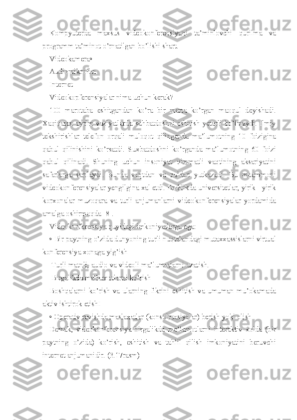 Kompyuterda maxsus	 videokonferensiyani	 ta’minlovchi	 qurilma	 va
programm	
 ta’minot	 o’rnatilgan	 bo’lishi	 shart.
Videokamera•
Audiomikrofon
Internet
Videokopferensiyalar	
 nima	 uchun	 kerak?
100	
 marotaba	 eshitgandan	 ko’ra	 bir	 marta	 ko’rgan	 maoqul	 deyishadi.
Xaqiqatan	
 ayrim	 vaziyatlarda	 suhbatdoshni	 eshitish	 yetarli	 bo’lmaydi.	 Ilmiy
tekshirishlar	
 telefon	 orqali	 muloqot	 qilinganda	 ma’lumotning	 10	 foizigina
qabul	
 qilinishini	 ko’rsatdi.	 Suxbatdoshni	 ko’rganda	 ma’lumotning	 60	 foizi
qabul	
 qilinadi.	 Shuning	 uchun	 insoniyat	 qimmatli	 vaqtining	 aksariyatini
safarlarga	
 sarflaydi.	 Bunda	 vaqtdan	 va	 puldan	 yutkazadi.	 Bu	 muammoni
videokonferensiyalar	
 yengilgina	 xal	 etdi.	 Endilikda	 universitetlar,	 yirik	 - yirik
korxonalar	
 muzoqara	 va	 turli	 anjumanlarni	 videokonferensiyalar	 yordamida
amalga	
 oshirmoqda	 [8].
Videokonferensiya
 quyidagi	 imkoniyatlarga	 ega:
•	
 Bir	 paytning	 o’zida	 dunyoning	 turli	 nuqtalaridagi	 mutaxxassislarni	 virtual
konferensiya	
 xonaga	 yig’ish
 	
Turli	 matnli,	 audio	 va	 videoli	 ma’lumotlarni	 uzatish.
 	
Birgalikda	 ma’lumotlarni	 ko’rish
Boshqalarni	
 ko’rish	 va	 ularning	 fikrini	 eshitish	 va	 umuman	 mu’okamada
aktiv	
 ishtirok	 etishI
•	
 Operativ	 ravishda	 maslaxatlar	 (konsulptasiyalar)	 berish	 yoki	 olish
Demak,	
 videokonferensiya	 birgalikda	 ma’lumotlarni	 interaktiv	 xolda	 (bir
paytning	
 o’zida)	 ko’rish,	 eshitish	 va	 tahlil	 qilish	 imkoniyatini	 beruvchi
internet	
 anjumanidir.	 (3.17rasm) 