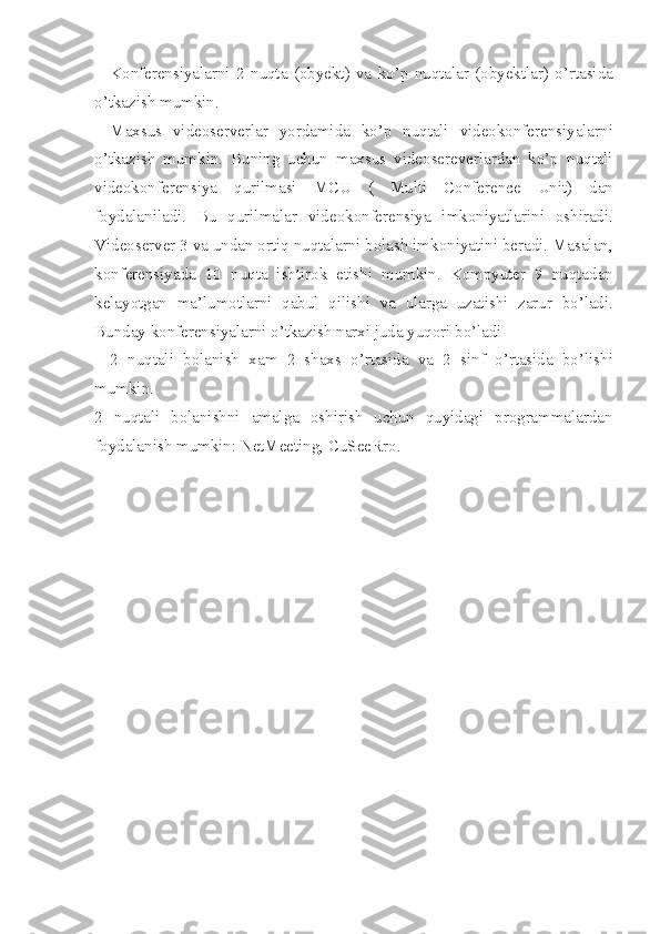 Konferensiyalarni 2 nuqta	 (obyekt)	 va	 ko’p	 nuqtalar	 (obyektlar)	 o’rtasida
o’tkazish	
 mumkin.
Maxsus
 videoserverlar	 yordamida	 ko’p	 nuqtali	 videokonferensiyalarni
o’tkazish	
 mumkin.	 Buning	 uchun	 maxsus	 videosereverlardan	 ko’p	 nuqtali
videokonferensiya	
 qurilmasi	 MCU	 (	 Multi	 Conference	 Unit)	 dan
foydalaniladi.	
 Bu	 qurilmalar	 videokonferensiya	 imkoniyatlarini	 oshiradi.
Videoserver	
 3 va	 undan	 ortiq	 nuqtalarni	 bolash	 imkoniyatini	 beradi.	 Masalan,
konferensiyada	
 10	 nuqta	 ishtirok	 etishi	 mumkin.	 Kompyuter	 9 nuqtadan
kelayotgan	
 ma’lumotlarni	 qabul	 qilishi	 va	 ularga	 uzatishi	 zarur	 bo’ladi.
Bunday	
 konferensiyalarni	 o’tkazish	 narxi	 juda	 yuqori	 bo’ladi
2	
 nuqtali	 bolanish	 xam	 2 shaxs	 o’rtasida	 va	 2 sinf	 o’rtasida	 bo’lishi
mumkin.
2	
 nuqtali	 bolanishni	 amalga	 oshirish	 uchun	 quyidagi	 programmalardan
foydalanish	
 mumkin:	 NetMeeting,	 CuSeeRro. 