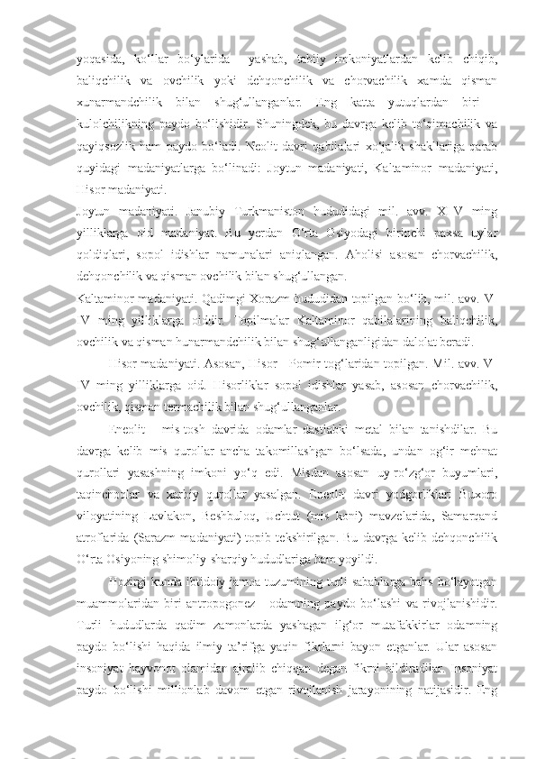 yoqasida,   ko‘llar   bo‘ylarida     yashab,   tabiiy   imkoniyatlardan   kelib   chiqib,
baliqchilik   va   ovchilik   yoki   dehqonchilik   va   chorvachilik   xamda   qisman
xunarmandchilik   bilan   shug‘ullanganlar.   Eng   katta   yutuqlardan   biri   -
kulolchilikning   paydo   bo‘lishidir.   Shuningdek,   bu   davrga   kelib   to‘qimachilik   va
qayiqsozlik   ham   paydo   bo‘ladi.   Neolit   davri   qabilalari   xo‘jalik   shakllariga   qarab
quyidagi   madaniyatlarga   bo‘linadi:   Joytun   madaniyati,   Kaltaminor   madaniyati,
Hisor madaniyati.
Joytun   madaniyati.   Janubiy   Turkmaniston   hududidagi   mil.   avv.   XI-V   ming
yilliklarga   oid   madaniyat.   Bu   yerdan   O‘rta   Osiyodagi   birinchi   paxsa   uylar
qoldiqlari,   sopol   idishlar   namunalari   aniqlangan.   Aholisi   asosan   chorvachilik,
dehqonchilik va qisman ovchilik bilan shug‘ullangan.
Kaltaminor madaniyati. Qadimgi Xorazm hududidan topilgan bo‘lib, mil. avv. V-
IV   ming   yilliklarga   oiddir.   Topilmalar   Kaltaminor   qabilalarining   baliqchilik,
ovchilik va qisman hunarmandchilik bilan shug‘ullanganligidan dalolat beradi.
Hisor madaniyati. Asosan, Hisor - Pomir tog‘laridan topilgan. Mil. avv. V-
IV   ming   yilliklarga   oid.   Hisorliklar   sopol   idishlar   yasab,   asosan   chorvachilik,
ovchilik, qisman termachilik bilan shug‘ullanganlar.
Eneolit   -   mis-tosh   davrida   odamlar   dastlabki   metal   bilan   tanishdilar.   Bu
davrga   kelib   mis   qurollar   ancha   takomillashgan   bo‘lsada,   undan   og‘ir   mehnat
qurollari   yasashning   imkoni   yo‘q   edi.   Misdan   asosan   uy-ro‘zg‘or   buyumlari,
taqinchoqlar   va   xarbiy   qurollar   yasalgan.   Eneolit   davri   yodgorliklari   Buxoro
viloyatining   Lavlakon,   Beshbuloq,   Uchtut   (mis   koni)   mavzelarida,   Samarqand
atroflarida   (Sarazm   madaniyati)   topib   tekshirilgan.   Bu   davrga   kelib   dehqonchilik
O‘rta Osiyoning shimoliy-sharqiy hududlariga ham yoyildi.
Hozirgi kunda ibtidoiy jamoa tuzumining turli sabablarga bahs bo‘layotgan
muammolaridan   biri   antropogonez   -   odamning   paydo   bo‘lashi   va   rivojlanishidir.
Turli   hududlarda   qadim   zamonlarda   yashagan   ilg‘or   mutafakkirlar   odamning
paydo   bo‘lishi   haqida   ilmiy   ta’rifga   yaqin   fikrlarni   bayon   etganlar.   Ular   asosan
insoniyat   hayvonot   olamidan   ajralib   chiqqan   degan   fikrni   bildiradilar.   Insoniyat
paydo   bo‘lishi   millionlab   davom   etgan   rivojlanish   jarayonining   natijasidir.   Eng 