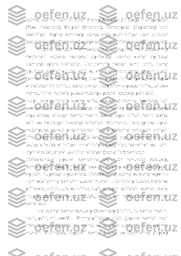 qadimgi   qazilma   odam   qoldiqlari   Sharqiy   Afrikadan   (Olduvay)   Indoneyziyadan
(Yava   Pitekantrop),   Xitoydan   (Sinantrop),   Germaniyadan   (Geydelberg)   topib
tekshirilgan.   Keyingi   zamonaviy   odamga   ancha   yaqin   bo‘lgan   odam   qoldiqlari
dastlab Neandertal (Germaniya) vodiysidan topilgan (O‘zbekistondagi Teshiktosh).
O‘rta tosh davrida, birinchi navbatda mehnat jarayonida inson tafakkurining
rivojlanishi   natijasida   neandertal   qiyofasidagi   odamlar   xozirgi   qiyofadagi
odamlarga   aylana   boshladilar.   Ular   jismoniy   jixatdan   kamol   topib,   hozirgi
qiyofadagi   kishilar   vujudga   keldi   va   shu   bilan   antropogenez   jarayoni   tugadi
(kromanon   ko‘rinishidagi   odamlar).  Odamning   paydo   bo‘lishi   yerdagi   eng   buyuk
xodisalardan biri bo‘lib, u dastlab toshdan oddiy to‘qmoq yasagan bo‘lsa, uzluksiz
mehnat, intilish natijasida yuksak madaniyat yaratish darajasiga yetib keldi.
Dunyo   tarixida   ibtidoiy   tasviriy   san’at,   xususan   g‘orlarning   devorlariga   turli
tasvirlar chizish so‘ngi paleolit davriga oiddir. O‘rta Osiyodagi g‘orlar, ungurlar va
qoyatoshlarga   ishlangan   rasmlar   mezolit   davrida   paydo   bo‘ladi.   Neolit   davriga
kelib   esa   rivojlangan   bosqichga   ko‘tariladi.   Kaltimanor,   Hisor,   ayniqsa   Joytun
madaniyatiga   mansub   yodgorliklardan   ibtidoiy   san’atning   namunalari   topilgan.
O‘rta   Osiyoning   tog‘lik   hududlarida   keng   tarqalgan   qoyatosh   rasmlari   ishlanish
usuliga ko‘ra ikki xil bo‘lgan. Bir xili bo‘yoq (oxra) bilan, ikkinchi xili esa - urib-
o‘yib ishqalash, chizish usuli bilan ishlangan (petrogliflar) rasmlardir. 
O‘zbekistondagi   qoyatosh   rasmlarning   eng   nodir   namunalari   Zarautsoy,
Sarmishsoy, Bironsoy, Ko‘ksaroy, Takasoy, Teraklisoy kabilar bo‘lib, ular yuzdan
ziyoddir. Bu yerdagi qoyatoshlarda O‘zbekistonning qadimgi va xozirgi xayvonot
olami   vakillarining  rasmlarini   kuzatish   mumkin.   Ular   ibtidoiy  buqalar,   sherlar   va
yo‘lbarslar,  qoplon,  tulki   va  bo‘rilar,  bug‘u  va   jayron  kabilardir.  Rasmlar  orasida
o‘q-yoy,   uzun   qilich,   xanjar,   dubulg‘a,   qopqon   kabi   narsalar   ham   ko‘pchilikni
tashkil etadi.
Eng   qadimgi   rasmlar   Zarautsoy   (Surxondaryo)   bo‘lib,   bu   rasmlar   mezolit-
neolit,   ya’ni,   mil.   avv   VIII-IV   ming   yilliklarga   oiddir.   Qoyatosh   rasmlari   orqali
o‘sha   davr   odamlarining   ov,   mehnat   va   jangovor   qurollarini   bilib   olishimiz
mumkin.   Shuningdek,   qoyatosh   rasmlar   qadimgi   avlodlarimizning   g‘oyaviy 