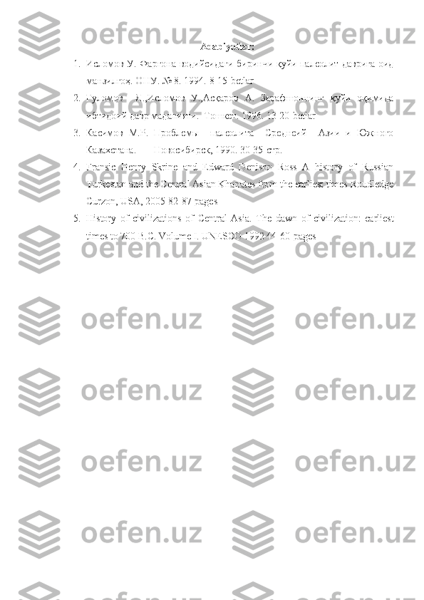 Adabiyotlar:
1. Исломов У. Фарғона водийсидаги биринчи қуйи палеолит даврига оид
манзилгоҳ. ОНУ. № 8. 1994.  8-15-betlar
2. Ғуломов     Я.,Исломов   У.,Асқаров   А.   Зарафшоннинг   қуйи   оқимида
ибтидоий давр маданияти.  Тошкет. 1996.  1 3-20-betlar
3. Касимов   М.Р.   Проблемы     палеолита     Среднеий     Азии   и   Южного
Казахстана.  –– Новосибирск, 1990.  30-35- стр.
4. Fransic   Henry   Skrine   and   Edward   Denison   Ross   A   history   of   Russian
Turkestan and the Central Asian Khanates from the earliest times Roudledge
Curzon, USA, 2005 82-87-pages
5. History   of   civilizations   of   Central   Asia.   The   dawn   of   civilization:   earliest
times to 700 B.C. Volume I .  UNESCO 1992 44-60-pages 