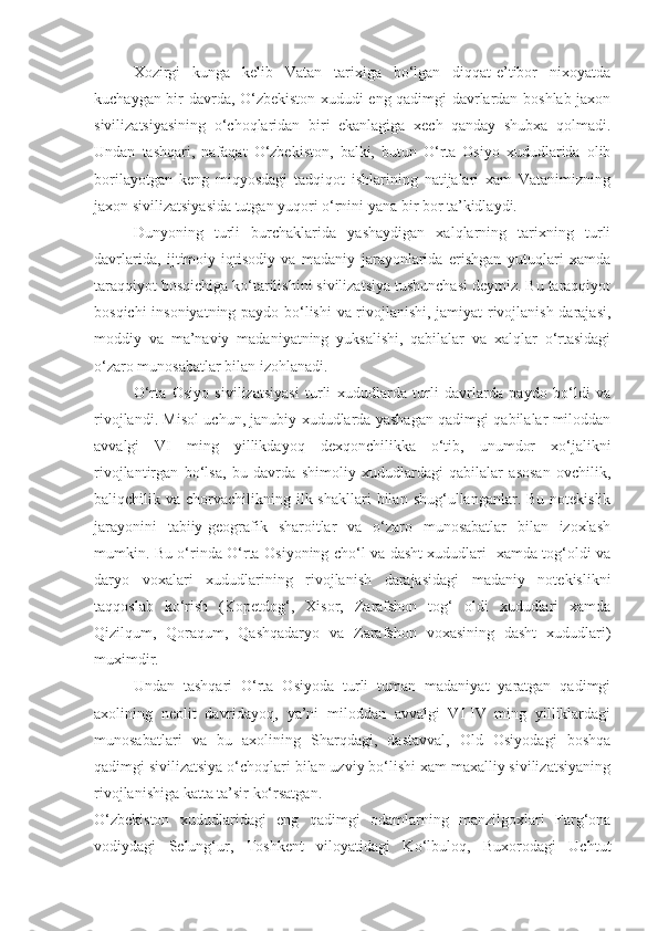 Xozirgi   kunga   kelib   Vatan   tarixiga   bo‘lgan   diqqat-e’tibor   nixoyatda
kuchaygan bir davrda, O‘zbekiston xududi eng qadimgi davrlardan boshlab jaxon
sivilizatsiyasining   o‘choqlaridan   biri   ekanlagiga   xech   qanday   shubxa   qolmadi.
Undan   tashqari,   nafaqat   O‘zbekiston,   balki,   butun   O‘rta   Osiyo   xududlarida   olib
borilayotgan   keng   miqyosdagi   tadqiqot   ishlarining   natijalari   xam   Vatanimizning
jaxon sivilizatsiyasida tutgan yuqori o‘rnini yana bir bor ta’kidlaydi.
Dunyoning   turli   burchaklarida   yashaydigan   xalqlarning   tarixning   turli
davrlarida,   ijtimoiy-iqtisodiy   va   madaniy   jarayonlarida   erishgan   yutuqlari   xamda
taraqqiyot bosqichiga ko‘tarilishini sivilizatsiya tushunchasi deymiz. Bu taraqqiyot
bosqichi insoniyatning paydo bo‘lishi  va rivojlanishi, jamiyat rivojlanish darajasi,
moddiy   va   ma’naviy   madaniyatning   yuksalishi,   qabilalar   va   xalqlar   o‘rtasidagi
o‘zaro munosabatlar bilan izohlanadi.
O‘rta   Osiyo   sivilizatsiyasi   turli   xududlarda   turli   davrlarda   paydo   bo‘ldi   va
rivojlandi. Misol uchun, janubiy xududlarda yashagan qadimgi qabilalar miloddan
avvalgi   VI   ming   yillikdayoq   dexqonchilikka   o‘tib,   unumdor   xo‘jalikni
rivojlantirgan   bo‘lsa,   bu   davrda   shimoliy   xududlardagi   qabilalar   asosan   ovchilik,
baliqchilik va  chorvachilikning ilk shakllari  bilan  shug‘ullanganlar. Bu  notekislik
jarayonini   tabiiy-geografik   sharoitlar   va   o‘zaro   munosabatlar   bilan   izoxlash
mumkin. Bu o‘rinda O‘rta Osiyoning cho‘l va dasht xududlari   xamda tog‘oldi va
daryo   voxalari   xududlarining   rivojlanish   darajasidagi   madaniy   notekislikni
taqqoslab   ko‘rish   (Kopetdog‘,   Xisor,   Zarafshon   tog‘   oldi   xududlari   xamda
Qizilqum,   Qoraqum,   Qashqadaryo   va   Zarafshon   voxasining   dasht   xududlari)
muximdir.
Undan   tashqari   O‘rta   Osiyoda   turli   tuman   madaniyat   yaratgan   qadimgi
axolining   neolit   davridayoq,   ya’ni   miloddan   avvalgi   VI-IV   ming   yilliklardagi
munosabatlari   va   bu   axolining   Sharqdagi,   dastavval,   Old   Osiyodagi   boshqa
qadimgi sivilizatsiya o‘choqlari bilan uzviy bo‘lishi xam maxalliy sivilizatsiyaning
rivojlanishiga katta ta’sir ko‘rsatgan.
O‘zbekiston   xududlaridagi   eng   qadimgi   odamlarning   manzilgoxlari   Farg‘ona
vodiydagi   Selung‘ur,   Toshkent   viloyatidagi   Ko‘lbuloq,   Buxorodagi   Uchtut 