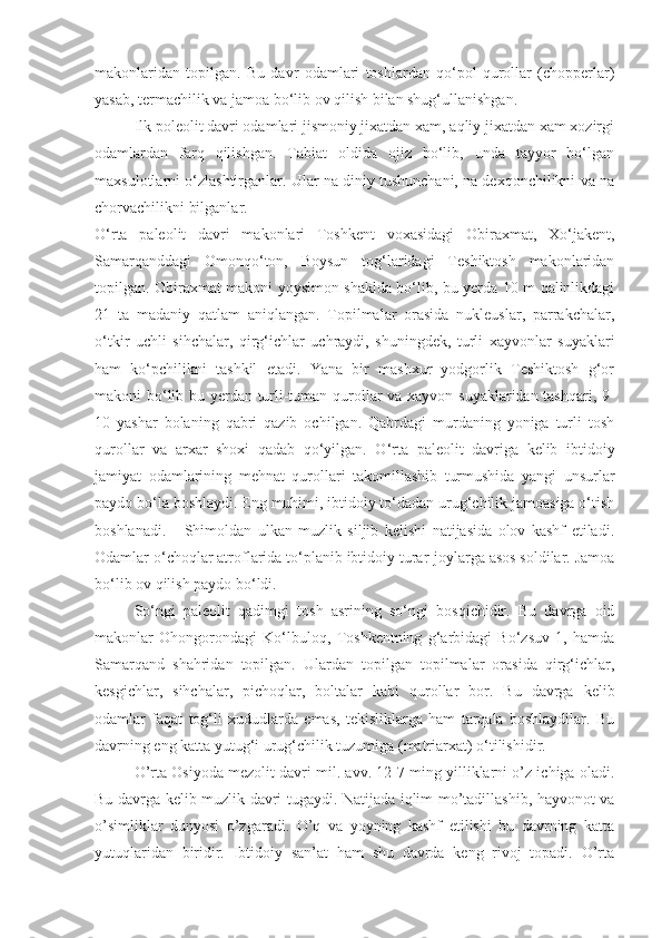 makonlaridan   topilgan.   Bu   davr   odamlari   toshlardan   qo‘pol   qurollar   (chopperlar)
yasab, termachilik va jamoa bo‘lib ov qilish bilan shug‘ullanishgan.
Ilk poleolit davri odamlari jismoniy jixatdan xam, aqliy jixatdan xam xozirgi
odamlardan   farq   qilishgan.   Tabiat   oldida   ojiz   bo‘lib,   unda   tayyor   bo‘lgan
maxsulotlarni o‘zlashtirganlar. Ular na diniy tushunchani, na dexqonchilikni va na
chorvachilikni bilganlar.
O‘rta   paleolit   davri   makonlari   Toshkent   voxasidagi   Obiraxmat,   Xo‘jakent,
Samarqanddagi   Omonqo‘ton,   Boysun   tog‘laridagi   Teshiktosh   makonlaridan
topilgan. Obiraxmat makoni yoysimon shaklda bo‘lib, bu yerda 10 m qalinlikdagi
21   ta   madaniy   qatlam   aniqlangan.   Topilmalar   orasida   nukleuslar,   parrakchalar,
o‘tkir   uchli   sihchalar,   qirg‘ichlar   uchraydi,   shuningdek,   turli   xayvonlar   suyaklari
ham   ko‘pchilikni   tashkil   etadi.   Yana   bir   mashxur   yodgorlik   Teshiktosh   g‘or
makoni bo‘lib bu yerdan turli-tuman qurollar va xayvon suyaklaridan tashqari, 9-
10   yashar   bolaning   qabri   qazib   ochilgan.   Qabrdagi   murdaning   yoniga   turli   tosh
qurollar   va   arxar   shoxi   qadab   qo‘yilgan.   O‘rta   paleolit   davriga   kelib   ibtidoiy
jamiyat   odamlarining   mehnat   qurollari   takomillashib   turmushida   yangi   unsurlar
paydo bo‘la boshlaydi. Eng muhimi, ibtidoiy to‘dadan urug‘chilik jamoasiga o‘tish
boshlanadi.       Shimoldan   ulkan   muzlik   siljib   kelishi   natijasida   olov   kashf   etiladi.
Odamlar o‘choqlar atroflarida to‘planib ibtidoiy turar-joylarga asos soldilar. Jamoa
bo‘lib ov qilish paydo bo‘ldi. 
So‘ngi   paleolit   qadimgi   tosh   asrining   so‘ngi   bosqichidir.   Bu   davrga   oid
makonlar   Ohongorondagi   Ko‘lbuloq,   Toshkentning   g‘arbidagi   Bo‘zsuv   1,   hamda
Samarqand   shahridan   topilgan.   Ulardan   topilgan   topilmalar   orasida   qirg‘ichlar,
kesgichlar,   sihchalar,   pichoqlar,   boltalar   kabi   qurollar   bor.   Bu   davrga   kelib
odamlar   faqat   tog‘li   xududlarda   emas,   tekisliklarga   ham   tarqala   boshlaydilar.   Bu
davrning eng katta yutug‘i urug‘chilik tuzumiga (matriarxat) o‘tilishidir.    
O’rta Osiyoda mezolit davri mil. avv. 12-7 ming yilliklarni o’z ichiga oladi.
Bu davrga kelib muzlik davri tugaydi. Natijada iqlim mo’tadillashib, hayvonot va
o’simliklar   dunyosi   o’zgaradi.   O’q   va   yoyning   kashf   etilishi   bu   davrning   katta
yutuqlaridan   biridir.   Ibtidoiy   san’at   ham   shu   davrda   keng   rivoj   topadi.   O’rta 