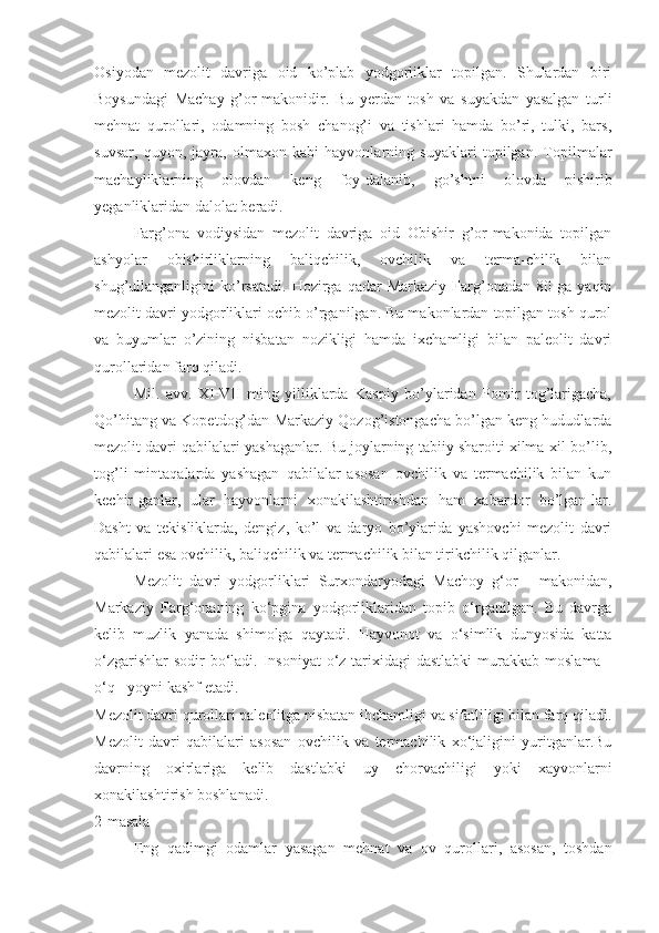 Osiyodan   mezolit   davriga   oid   ko’plab   yodgorliklar   topilgan.   Shulardan   biri
Boysundagi   Machay   g’or-makonidir.   Bu   yerdan   tosh   va   suyakdan   yasalgan   turli
mehnat   qurollari,   odamning   bosh   chanog’i   va   tishlari   hamda   bo’ri,   tulki,   bars,
suvsar,   quyon,   jayra,   olmaxon   kabi   hayvonlarning   suyaklari   topilgan.   Topilmalar
machayliklarning   olovdan   keng   foy-dalanib,   go’shtni   olovda   pishirib
yeganliklaridan dalolat beradi.
Farg’ona   vodiysidan   mezolit   davriga   oid   Obishir   g’or-makonida   topilgan
ashyolar   obishirliklarning   baliqchilik,   ovchilik   va   terma-chilik   bilan
shug’ullanganligini   ko’rsatadi.   Hozirga   qadar   Markaziy   Farg’onadan  80   ga   yaqin
mezolit davri yodgorliklari ochib o’rganilgan. Bu makonlardan topilgan tosh qurol
va   buyumlar   o’zining   nisbatan   nozikligi   hamda   ixchamligi   bilan   paleolit   davri
qurollaridan farq qiladi. 
Mil.   avv.   XI-VII   ming   yilliklarda   Kaspiy   bo’ylaridan   Pomir   tog’larigacha,
Qo’hitang va Kopetdog’dan Markaziy Qozog’istongacha bo’lgan keng hududlarda
mezolit davri qabilalari yashaganlar. Bu joylarning tabiiy sharoiti xilma-xil bo’lib,
tog’li   mintaqalarda   yashagan   qabilalar   asosan   ovchilik   va   termachilik   bilan   kun
kechir-ganlar,   ular   hayvonlarni   xonakilashtirishdan   ham   xabardor   bo’lgan-lar.
Dasht   va   tekisliklarda,   dengiz,   ko’l   va   daryo   bo’ylarida   yashovchi   mezolit   davri
qabilalari esa ovchilik, baliqchilik va termachilik bilan tirikchilik qilganlar. 
Mezolit   davri   yodgorliklari   Surxondaryodagi   Machoy   g‘or   -   makonidan,
Markaziy   Farg‘onaning   ko‘pgina   yodgorliklaridan   topib   o‘rganilgan.   Bu   davrga
kelib   muzlik   yanada   shimolga   qaytadi.   Hayvonot   va   o‘simlik   dunyosida   katta
o‘zgarishlar  sodir  bo‘ladi. Insoniyat  o‘z tarixidagi  dastlabki  murakkab  moslama -
o‘q - yoyni kashf etadi. 
Mezolit davri qurollari paleolitga nisbatan ihchamligi va sifatliligi bilan farq qiladi.
Mezolit   davri   qabilalari   asosan   ovchilik   va   termachilik   xo‘jaligini   yuritganlar.Bu
davrning   oxirlariga   kelib   dastlabki   uy   chorvachiligi   yoki   xayvonlarni
xonakilashtirish boshlanadi.
2-masala
Eng   qadimgi   odamlar   yasagan   mehnat   va   ov   qurollari,   asosan,   toshdan 