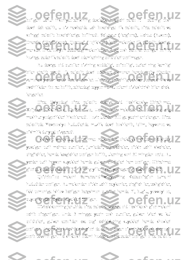 bo’lgani   uchun   insoniyat   tarixining   dastlabki   bosqichi   paleo-lit   –   qadimgi   tosh
davri   deb   atalib,   u   o’z   navbatida   uch   bosqichga:   ilk   paleolit,   o’rta   paleolit   va
so’nggi   paleolit   bosqichlariga   bo’linadi.   Selungur   (Farg’ona),   Uchtut   (Buxoro),
Onarcha   (Qirg’iziston),   Qoratog’   (Tojikiston)   kabi   makonlar   ilk   paleolit   davriga
mansub. O’rta Osiyo hududidagi  makonlardan faqat tosh qurollar topilgan bo’lib,
hozirga qadar ilk paleolit davri odamlarining qoldiqlari topilmagan. 
Bu   davrga   oid   qurollar   o’zining   soddaligi,   qo’polligi,   turlari-ning   kamligi
bilan   ajralib   turadi.   Ilk   paleolit   davri   odamlari   jismonan   hamda   aqliy   jihatdan
zamonaviy odamlardan farq qilgan-lar. Ularning tirikchiligi, asosan, termachilik va
ovchilikdan ibo-rat bo’lib, tabiatdagi tayyor mahsulotlarni o’zlashtirish bilan chek-
langanlar. 
O’rta   Osiyodagi   o’rta   paleolit   davriga   oid   Teshiktosh,   Obirah-mat,
Xo’jakent,   Kulbo’loq,   Qo’tirbo’loq,   Uchtut   kabi   makonlar   bu   davrning   eng
mashhur yodgorliklari hisoblanadi. Hozir ulardan 300 ga yaqini aniqlangan. O’rta
paleolitda   Yevroosiyo   hududlarida   muzlik   davri   boshlanib,   iqlim,   hayvonot   va
o’simlik dunyosi o’zgaradi.
Toshkent   vohasidagi   Obirahmat   makonidan   ohaktoshli   chaqmoq-toshdan
yasalgan   turli   mehnat   qurollari,   jumladan,   parrakchalar,   o’tkir   uchli   sixchalar,
qirg’ichlar, hamda kesgichlar  topilgan bo’lib, ularning soni  30 mingdan ortiq. Bu
yerdan   turli   hayvon   suyaklari   hamda   gulxan   qoldiqlari   ham   topilgan.   Obirahmat
g’orida odamlar bundan 120-40 ming yillar ilgari yashaganligi taxmin qilinadi.
Qo’tirbo’loq   makoni   Samarqand   viloyatining   Kattaqo’rg’on   tuma-ni
hududidan topilgan. Bu makondan o’tkir uchli paykonlar, qirg’ich-lar, teshgichlar,
ikki   tomoniga   ishlov   berilgan   bargsimon   qurollar   hamda   fil,   bug’u,   yovvoyi   ot,
quyon singari hayvon suyaklari topilgan. 
O’zbekistonning janubida o’rta paleolit davriga oid Teshiktosh g’or-makoni
ochib   o’rganilgan.   Unda   3   mingga   yaqin   tosh   qurollar,   gulxan   izlari   va   kul
qoldiqlari,   gulxan   atrofidan   esa   tog’   echkisi-ning   suyaklari   hamda   shoxlari
topilgan. Eng muhimi Teshiktosh g’ori-da dafn qilingan o’smir bola bosh chanog’i
topib  tekshirilgan.   Te-shiktosh   odami   hozircha   mintaqadan   topilgan  o’rta  paleolit 