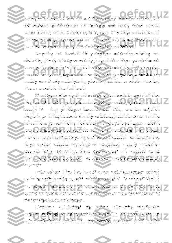 kuchaygan bir davrda, O‘zbekiston xududi eng qadimgi davrlardan boshlab jaxon
sivilizatsiyasining   o‘choqlaridan   biri   ekanlagiga   xech   qanday   shubxa   qolmadi.
Undan   tashqari,   nafaqat   O‘zbekiston,   balki,   butun   O‘rta   Osiyo   xududlarida   olib
borilayotgan   keng   miqyosdagi   tadqiqot   ishlarining   natijalari   xam   Vatanimizning
jaxon sivilizatsiyasida tutgan yuqori o‘rnini yana bir bor ta’kidlaydi.
Dunyoning   turli   burchaklarida   yashaydigan   xalqlarning   tarixning   turli
davrlarida,   ijtimoiy-iqtisodiy   va   madaniy   jarayonlarida   erishgan   yutuqlari   xamda
taraqqiyot bosqichiga ko‘tarilishini sivilizatsiya tushunchasi deymiz. Bu taraqqiyot
bosqichi insoniyatning paydo bo‘lishi  va rivojlanishi, jamiyat rivojlanish darajasi,
moddiy   va   ma’naviy   madaniyatning   yuksalishi,   qabilalar   va   xalqlar   o‘rtasidagi
o‘zaro munosabatlar bilan izohlanadi.
O‘rta   Osiyo   sivilizatsiyasi   turli   xududlarda   turli   davrlarda   paydo   bo‘ldi   va
rivojlandi. Misol uchun, janubiy xududlarda yashagan qadimgi qabilalar miloddan
avvalgi   VI   ming   yillikdayoq   dexqonchilikka   o‘tib,   unumdor   xo‘jalikni
rivojlantirgan   bo‘lsa,   bu   davrda   shimoliy   xududlardagi   qabilalar   asosan   ovchilik,
baliqchilik va  chorvachilikning ilk shakllari  bilan  shug‘ullanganlar. Bu  notekislik
jarayonini   tabiiy-geografik   sharoitlar   va   o‘zaro   munosabatlar   bilan   izoxlash
mumkin. Bu o‘rinda O‘rta Osiyoning cho‘l va dasht xududlari   xamda tog‘oldi va
daryo   voxalari   xududlarining   rivojlanish   darajasidagi   madaniy   notekislikni
taqqoslab   ko‘rish   (Kopetdog‘,   Xisor,   Zarafshon   tog‘   oldi   xududlari   xamda
Qizilqum,   Qoraqum,   Qashqadaryo   va   Zarafshon   voxasining   dasht   xududlari)
muximdir.
Undan   tashqari   O‘rta   Osiyoda   turli   tuman   madaniyat   yaratgan   qadimgi
axolining   neolit   davridayoq,   ya’ni   miloddan   avvalgi   VI-IV   ming   yilliklardagi
munosabatlari   va   bu   axolining   Sharqdagi,   dastavval,   Old   Osiyodagi   boshqa
qadimgi sivilizatsiya o‘choqlari bilan uzviy bo‘lishi xam maxalliy sivilizatsiyaning
rivojlanishiga katta ta’sir ko‘rsatgan.
O‘zbekiston   xududlaridagi   eng   qadimgi   odamlarning   manzilgoxlari
Farg‘ona   vodiydagi   Selung‘ur,   Toshkent   viloyatidagi   Ko‘lbuloq,   Buxorodagi
Uchtut   makonlaridan   topilgan.   Bu   davr   odamlari   toshlardan   qo‘pol   qurollar 