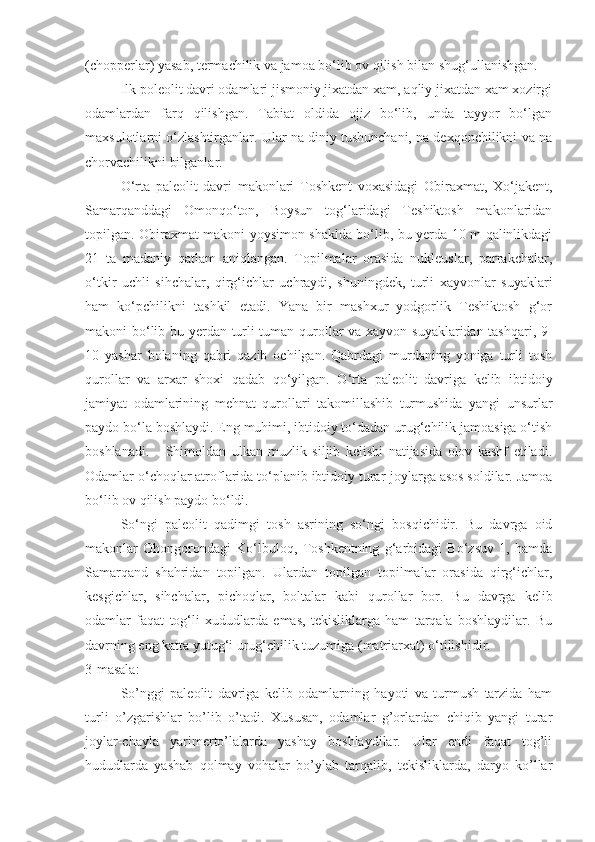 (chopperlar) yasab, termachilik va jamoa bo‘lib ov qilish bilan shug‘ullanishgan.
Ilk poleolit davri odamlari jismoniy jixatdan xam, aqliy jixatdan xam xozirgi
odamlardan   farq   qilishgan.   Tabiat   oldida   ojiz   bo‘lib,   unda   tayyor   bo‘lgan
maxsulotlarni o‘zlashtirganlar. Ular na diniy tushunchani, na dexqonchilikni va na
chorvachilikni bilganlar.
O‘rta   paleolit   davri   makonlari   Toshkent   voxasidagi   Obiraxmat,   Xo‘jakent,
Samarqanddagi   Omonqo‘ton,   Boysun   tog‘laridagi   Teshiktosh   makonlaridan
topilgan. Obiraxmat makoni yoysimon shaklda bo‘lib, bu yerda 10 m qalinlikdagi
21   ta   madaniy   qatlam   aniqlangan.   Topilmalar   orasida   nukleuslar,   parrakchalar,
o‘tkir   uchli   sihchalar,   qirg‘ichlar   uchraydi,   shuningdek,   turli   xayvonlar   suyaklari
ham   ko‘pchilikni   tashkil   etadi.   Yana   bir   mashxur   yodgorlik   Teshiktosh   g‘or
makoni bo‘lib bu yerdan turli-tuman qurollar va xayvon suyaklaridan tashqari, 9-
10   yashar   bolaning   qabri   qazib   ochilgan.   Qabrdagi   murdaning   yoniga   turli   tosh
qurollar   va   arxar   shoxi   qadab   qo‘yilgan.   O‘rta   paleolit   davriga   kelib   ibtidoiy
jamiyat   odamlarining   mehnat   qurollari   takomillashib   turmushida   yangi   unsurlar
paydo bo‘la boshlaydi. Eng muhimi, ibtidoiy to‘dadan urug‘chilik jamoasiga o‘tish
boshlanadi.       Shimoldan   ulkan   muzlik   siljib   kelishi   natijasida   olov   kashf   etiladi.
Odamlar o‘choqlar atroflarida to‘planib ibtidoiy turar-joylarga asos soldilar. Jamoa
bo‘lib ov qilish paydo bo‘ldi. 
So‘ngi   paleolit   qadimgi   tosh   asrining   so‘ngi   bosqichidir.   Bu   davrga   oid
makonlar   Ohongorondagi   Ko‘lbuloq,   Toshkentning   g‘arbidagi   Bo‘zsuv   1,   hamda
Samarqand   shahridan   topilgan.   Ulardan   topilgan   topilmalar   orasida   qirg‘ichlar,
kesgichlar,   sihchalar,   pichoqlar,   boltalar   kabi   qurollar   bor.   Bu   davrga   kelib
odamlar   faqat   tog‘li   xududlarda   emas,   tekisliklarga   ham   tarqala   boshlaydilar.   Bu
davrning eng katta yutug‘i urug‘chilik tuzumiga (matriarxat) o‘tilishidir.    
3-masala:
So’nggi   paleolit   davriga   kelib   odamlarning   hayoti   va   turmush   tarzida   ham
turli   o’zgarishlar   bo’lib   o’tadi.   Xususan,   odamlar   g’orlardan   chiqib   yangi   turar
joylar-chayla   yarimerto’lalarda   yashay   boshlaydilar.   Ular   endi   faqat   tog’li
hududlarda   yashab   qolmay   vohalar   bo’ylab   tarqalib,   tekisliklarda,   daryo   ko’llar 