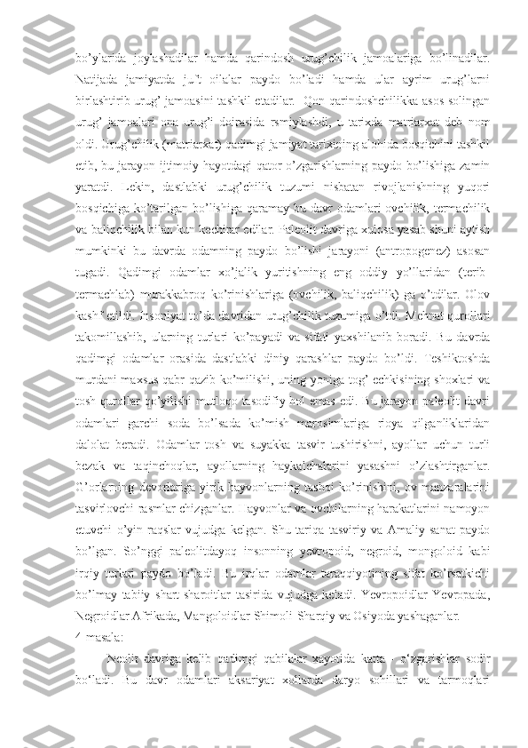 bo’ylarida   joylashadilar   hamda   qarindosh   urug’chilik   jamoalariga   bo’linadilar.
Natijada   jamiyatda   juft   oilalar   paydo   bo’ladi   hamda   ular   ayrim   urug’larni
birlashtirib urug’ jamoasini  tashkil  etadilar.   Qon-qarindoshchilikka asos solingan
urug’   jamoalari   ona   urug’i   doirasida   rsmiylashdi,   u   tarixda   matriarxat   deb   nom
oldi. Urug’chilik (matriarxat) qadimgi jamiyat tarixining alohida bosqichini tashkil
etib, bu jarayon ijtimoiy hayotdagi qator o’zgarishlarning paydo bo’lishiga zamin
yaratdi.   Lekin,   dastlabki   urug’chilik   tuzumi   nisbatan   rivojlanishning   yuqori
bosqichiga  ko’tarilgan  bo’lishiga  qaramay  bu davr  odamlari   ovchilik, termachilik
va baliqchilik bilan kun kechirar edilar. Paleolit davriga xulosa yasab shuni aytish
mumkinki   bu   davrda   odamning   paydo   bo’lishi   jarayoni   (antropogenez)   asosan
tugadi.   Qadimgi   odamlar   xo’jalik   yuritishning   eng   oddiy   yo’llaridan   (terib-
termachlab)   murakkabroq   ko’rinishlariga   (ovchilik,   baliqchilik)   ga   o’tdilar.   Olov
kashf etildi. Insoniyat to’da davridan urug’chilik tuzumiga o’tdi. Mehnat qurollari
takomillashib,   ularning   turlari   ko’payadi   va   sifati   yaxshilanib   boradi.   Bu   davrda
qadimgi   odamlar   orasida   dastlabki   diniy   qarashlar   paydo   bo’ldi.   Teshiktoshda
murdani maxsus qabr qazib ko’milishi, uning yoniga tog’ echkisining shoxlari va
tosh qurollar  qo’yilishi  mutloqo tasodifiy hol  emas  edi. Bu jarayon paleolit  davri
odamlari   garchi   soda   bo’lsada   ko’mish   marosimlariga   rioya   qilganliklaridan
dalolat   beradi.   Odamlar   tosh   va   suyakka   tasvir   tushirishni,   ayollar   uchun   turli
bezak   va   taqinchoqlar,   ayollarning   haykalchalarini   yasashni   o’zlashtirganlar.
G’orlarning   devorlariga   yirik   hayvonlarning   tashqi   ko’rinishini,   ov   manzaralarini
tasvirlovchi rasmlar chizganlar. Hayvonlar va ovchilarning harakatlarini namoyon
etuvchi   o’yin-raqslar   vujudga   kelgan.   Shu   tariqa   tasviriy   va   Amaliy   sanat   paydo
bo’lgan.   So’nggi   paleolitdayoq   insonning   yevropoid,   negroid,   mongoloid   kabi
irqiy   turlari   paydo   bo’ladi.   Bu   irqlar   odamlar   taraqqiyotining   sifat   ko’rsatkichi
bo’lmay   tabiiy   shart-sharoitlar   tasirida   vujudga   keladi.   Yevropoidlar   Yevropada,
Negroidlar Afrikada, Mangoloidlar Shimoli-Sharqiy va Osiyoda yashaganlar.  
4-masala:
Neolit   davriga   kelib   qadimgi   qabilalar   xayotida   katta   -   o‘zgarishlar   sodir
bo‘ladi.   Bu   davr   odamlari   aksariyat   xollarda   daryo   sohillari   va   tarmoqlari 