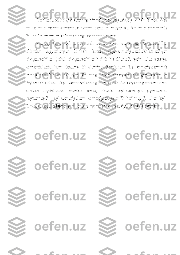 Izohlarda % belgisi satrning birinchi pozitsiyasiga yozilishi kerak. Aks
holda   help   name   komandasi   izohni   qabul   qilmaydi   va   No   help   comments
found in-name.m  ko’rinishidagi axborotni beradi.
Bunday   faylni   ishga   tushirish   uchun   xmin   va   xmax   o’zgaruvchilar
oldindan   tayyorlangan   bo’lishi   kerak.   Fayl-stenariyalardaishlatiladigan
o’zgaruvchilar   global   o’zgaruvchilar   bo’lib   hisoblanadi,   ya’ni   ular   sessiya
komandalarda   ham   dasturiy   bloklarning   (jumladam   fayl-stenariyalarning)
ichida   ham   bir   xil   ishlaydi.   Shuning   uchun   sessiyada   berilgan   qiymatlar
faylda ishlatiladi. Fayl-stenariyalarning nomlaridan funksiyaning parametrlari
sifatida   foydalanish   mumkin   emas,   chunki   fayl-stenariya   qiymatlarni
qaytarmaydi.   Fayl-stenariyalarni   kompelyatsiya   qilib   bo’lmaydi.   Ular   fayl-
funksiyalarga aylantirilgandan keyingina kompelyatsiya qilinishi mumkin. 