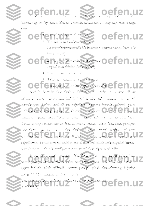 1.   Matlabda   ma’lumotlar   toifalari.   Matlab   tizimidagi   dasturlar   matn
formatidagi m-fayllardir. Matlab tizimida dasturlash tili quyidagi vositalarga
ega:
 Har xil turdagi ma’lumotlar;
 Konstantalar va o’zgaruvchilar;
 Operatorlar(matematik   ifodal а rning   operatorlarini   ham   o’z
ichiga oladi) ;
 Biriktirilgan komanda va funksiyalar;
 Foydalanuvchining funksiyalari;
 Boshqaruvchi strukturalar;
 Sistema operatorlari va funksiyalar;
 Dasturlash tilining kengaytirish vositalari.
Matlab   tizimida   dasturlash   kodlari   yuqori   darajali   tild а   yoziladi   va
ushbu   til   tipik   interpretator   bo’lib   hisoblanadi,   ya’ni   dasturning   har   xil
instruksiyasi   darhol   taniladi   va   bajariladi.   Hamma   instruksiyalarni,   ya’ni
to’liq   dasturni   kompilyatsiya   qilish   etapi   mavjud   emas.   Matlab   bajariluvchi
dasturlarni yaratmaydi. Dasturlar faqat m-fayllar ko’rinishida mavjud bo’ladi.
Dasturlarning   ishlash   uchun   Matlab   muhiti   zarur.   Lekin   М atlabda   yozilgan
dasturlarni   C   va   C++   dasturlash   tillariga   translayatsiya   qiluvchi
kompelyatorlar   yaratilgan.   Ular   Matlab   muhitida   tayyorlangan   dasturlarni
bajariluvchi dasturlarga aylantirish masalasini hal qilish imkoniyatini beradi.
Matlab tizimi uchun kompilyatorlar mustaqil dasturiy vositalardir.
Shuni   esda   tutish   kerakki,   Matlabning   hamma   instruksiyalari   ham
kompilyatsiya   beravermaydi,   ya’ni   kompilyatsiyadan   oldin   bunday   dasturni
qayta   ishlash   talab   qilinadi.   Kompilyatsiya   qilish   dasturlarning   bajarish
tezligi 10-15 martagacha ortishi mumkin.
Matlabda quyidagi toifadagi ma’lumotlardan foydalaniladi:
-sonli toifa; 