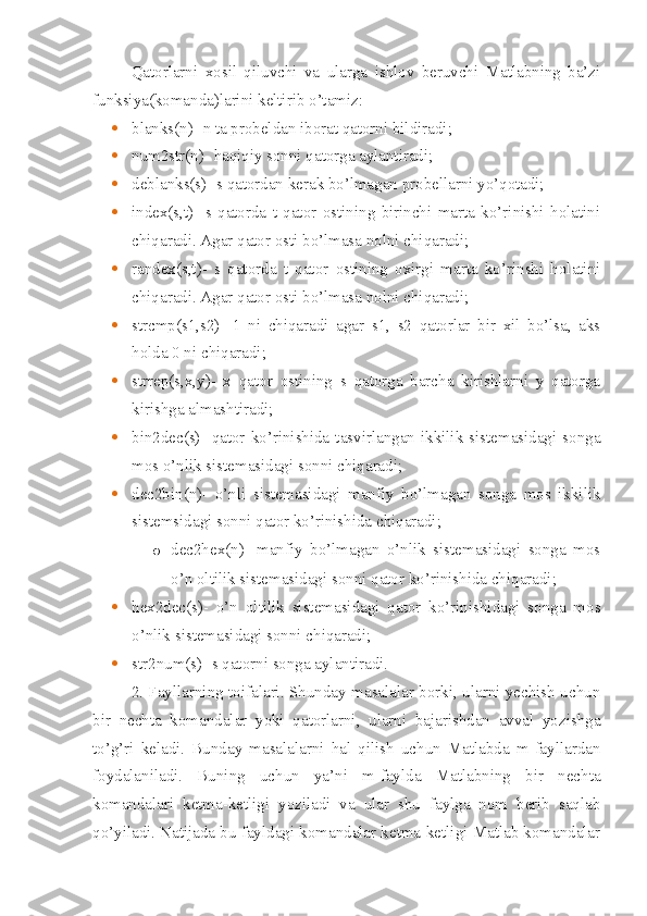 Qatorlarni   xosil   qiluvchi   va   ularga   ishlov   beruvchi   Matlabning   ba’zi
funksiya(komanda)larini keltirib o’tamiz: 
 blanks(n)- n ta probeldan iborat qatorni bildiradi;
 num2str(n)- haqiqiy sonni qatorga aylantiradi;
 deblanks(s)- s qatordan kerak bo’lmagan probellarni yo’qotadi;
 index(s,t)-   s   qatorda   t   qator   ostining   birinchi   marta   ko’rinishi   holatini
chiqaradi. Agar qator osti bo’lmasa nolni chiqaradi;
 randex(s,t)-   s   qatorda   t   qator   ostining   oxirgi   marta   ko’rinshi   holatini
chiqaradi. Agar qator osti bo’lmasa nolni chiqaradi;
 strcmp(s1,s2)-   1   ni   chiqaradi   agar   s1,   s2   qatorlar   bir   xil   bo’lsa,   aks
holda 0 ni chiqaradi;
 strrep(s,x,y)-   x   qator   ostining   s   qatorga   barcha   kirishlarni   y   qatorga
kirishga almashtiradi;
 bin2dec(s)-  qator  ko’rinishida  tasvirlangan  ikkilik  sistemasidagi  songa
mos o’nlik sistemasidagi sonni chiqaradi;
 dec2bin(n)-   o’nli   sistemasidagi   manfiy   bo’lmagan   songa   mos   ikkilik
sistemsidagi sonni qator ko’rinishida chiqaradi;
o dec2hex(n)-   manfiy   bo’lmagan   o’nlik   sistemasidagi   songa   mos
o’n oltilik sistemasidagi sonni qator ko’rinishida chiqaradi;
 hex2dec(s)-   o’n   oltilik   sistemasidagi   qator   ko’rinishidagi   songa   mos
o’nlik sistemasidagi sonni chiqaradi;
 str2num(s)- s qatorni songa aylantiradi.
2. Fayllarning toifalari. Shunday masalalar borki, ularni yechish uchun
bir   nechta   komandalar   yoki   qatorlarni,   ularni   bajarishdan   avval   yozishga
to’g’ri   keladi.   Bunday   masalalarni   hal   qilish   uchun   Matlabda   m-fayllardan
foydalaniladi.   Buning   uchun   ya’ni   m-faylda   Matlabning   bir   nechta
komandalari   ketma-ketligi   yoziladi   va   ular   shu   faylga   nom   berib   saqlab
qo’yiladi. Natijada bu fayldagi komandalar ketma-ketligi Matlab komandalar 