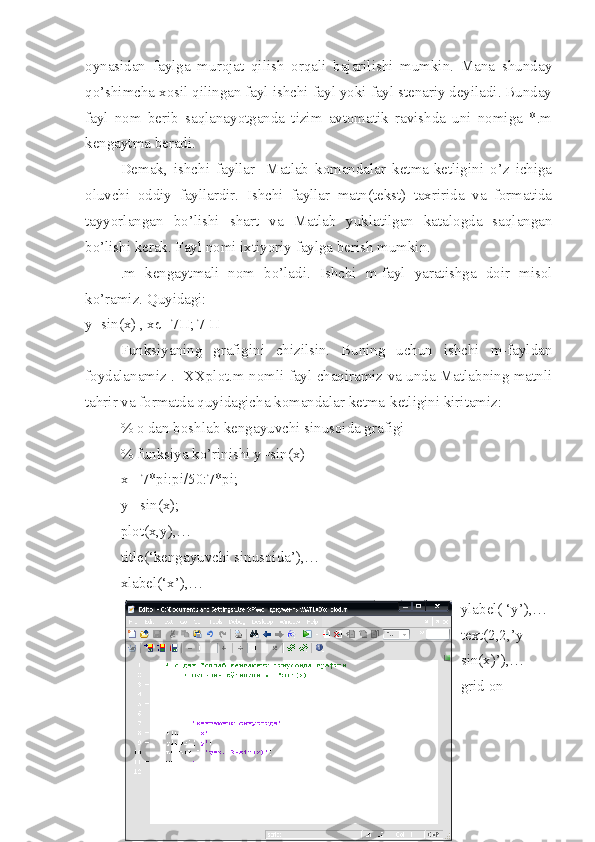 oynasidan   faylga   murojat   qilish   orqali   bajarilishi   mumkin.   Mana   shunday
qo’shimcha xosil qilingan fayl ishchi fayl yoki fayl stenariy deyiladi. Bunday
fayl   nom   berib   saqlanayotganda   tizim   avtomatik   ravishda   uni   nomiga   *.m
kengaytma beradi.
Demak,   ishchi   fayllar-   Matlab   komandalar   ketma-ketligini   o’z   ichiga
oluvchi   oddiy   fayllardir.   Ishchi   fayllar   matn(tekst)   taxririda   va   formatida
tayyorlangan   bo’lishi   shart   va   Matlab   yuklatilgan   katalogda   saqlangan
bo’lishi kerak. Fayl nomi ixtiyoriy faylga berish mumkin. 
.m   kengaytmali   nom   bo’ladi.   Ishchi   m-fayl   yaratishga   doir   misol
ko’ramiz. Quyidagi:
y=sin(x) , xє[-7Π; 7 Π]
Funksiyaning   grafigini   chizilsin.   Buning   uchun   ishchi   m-fayldan
foydalanamiz .   XXplot.m nomli fayl chaqiramiz va unda Matlabning matnli
tahrir va formatda quyidagicha komandalar ketma-ketligini kiritamiz:
% o dan boshlab kengayuvchi sinusoida grafigi
% funksiya ko’rinishi y=sin(x) 
x=-7*pi:pi/50:7*pi;
y= sin(x);
plot(x,y),…
title(‘kengayuvchi sinusoida’),…
xlabel(‘x’),…
ylabel( ‘y’),…
text(2,2,’y=
sin(x)’),…
grid on 