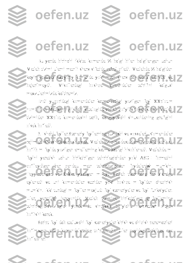 Bu   yerda   birinchi   ikkita   komanda   %   belgi   bilan   belgilangan   uchun
Matlab tizimi ularni matnli sharx sifatida qabul qiladi. Matlabda % belgidan
keyin   yozilgan   ixtiyoriy   komanda   yoki   matn   sharx   deb   qabul   qilinadi   va
bajarilmaydi.   Misollardagi   boshqa   komandalar   ta’rifini   kelgusi
mavzularimizda keltiramiz.
Endi   yuqoridagi   komandalar   ketma-ketligi   yozilgan   fayl   XXplot.m
nomi bilan Matlabning ishchi katalogida saqlab qo’yilishi kerak. Biz Matlab
tizimidan   XXplot   komandasini   terib,   kengayuvchi   sinusoidaning   grafigini
olsak bo’ladi.
3. Ishchi fayllar.Stenariy fayllarning tuzilishi va xossalari. Komandalar
rejimida ishlash dasturlash emas. Matlab tizimida dasturlarning tashqi atributi
bo’lib m-faylda yozilgan amallarning ketma-ketligi hisoblanadi. Matlabda m-
faylni   yaratish   uchun   biriktirilgan   tahrirlagichdan   yoki   ASCII   formatini
qo’llaydigan   har   qandau   matn   tahrirlagichdan   foydalanish   mumkin.
Tayyorlangan   va   diskka   yozilgan   m-fayl   Matlab   tizimining   bir   qismiga
aylanadi   va   uni   komandalar   satridan   yoki   boshqa   m-fayldan   chaqirish
mumkin. Ikki turdagi m-fayllar mavjud: fayl stenariyalar va fayl funksiyalar.
Ular,   yaratilish   jarayonida   Matlab   tizimiga   biriktirilgan   m-fayllarning
tahrirlagich/sozlagich   yordamida   sintaksis   bo’yicha   nazoratdan   o’tgan
bo’lishi kerak.
Script-fayl deb ataluvchi fayl-stenariyalar kirish va chiqish parametrlari
bo’lmagan   qator   komandalarning   to’plamidir.   Ular   quyidagi   tarkibga   ega
bo’ladilar: 