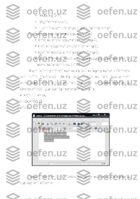  <<Asosiy izoh;
 %Qo’shimcha izoh;
 Turli ifodalarni o’z ichiga oluvchi faylning qobig’i.
Fayl-stenariy quyidagi xossalarga ega bo’ladi:
  Kirish va chiqiah argumentlari bo’lmaydi;
 Ishchi sohadagi ma’lumotlar bilan ishlaydi;
 Bajarilish vaqtida kompilyatsiya bo’lmaydi;
 Fayl   ko’rinishga   keltirilgan,   sessiyadagiga   o’xshash   amallar
ketma-ketligidan iborat bo’ladi.
Matnli izohning birinchi satri asosiy izoh va keying satrlari qo’shimcha
izoh   bo’lib   hisoblanadi.   Asosiy   izoh   lookfor   va   help   katalog_nomi
komandalari,   to’liq   izohlar   esa   help   fayl_nomi   komandasi   bajarilganda
ekranga chiqadi. Quyidagi fayl-stenariyani ko’raylik:
x=xmin:0.1:xmax;
plot(x,sin(x),'r')
grid on
 
Dasturni   pcr   nomi   bilan   diskda   saqlaymiz   va   komandalar   oynasida
quyidagilarni kiritamiz: 