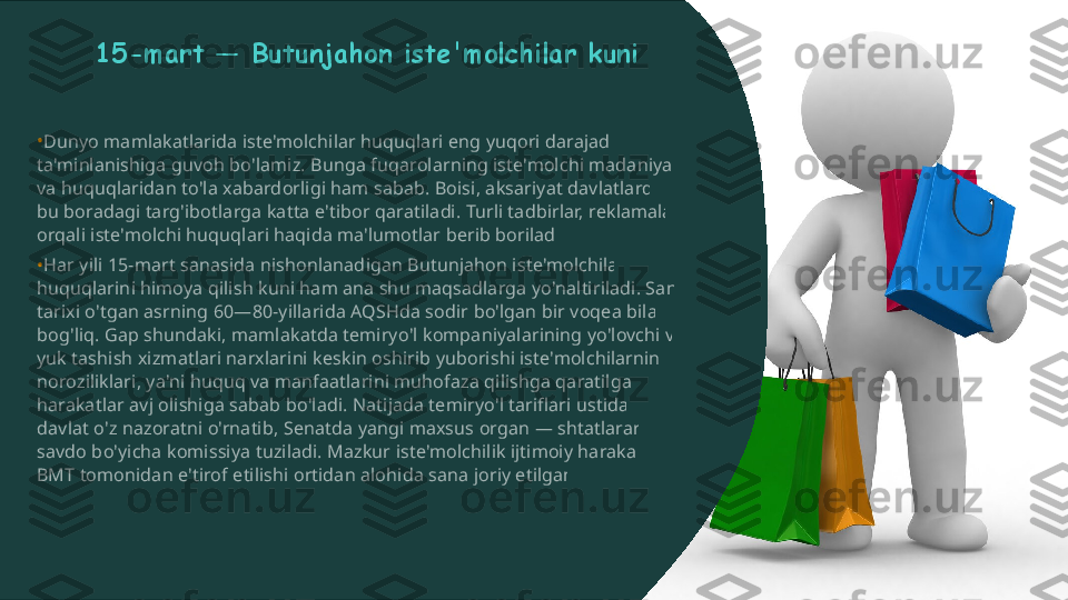 •
• 15-mart — Butunjahon iste'molchilar kuniDunyo mamlakatlarida iste'molchilar huquqlari eng yuqori darajada  ta'minlanishiga guvoh bo'lamiz. Bunga fuqarolarning iste'molchi madaniyati  va huquqlaridan to'la xabardorligi ham sabab. Boisi, aksariyat davlatlarda  bu boradagi targ'ibotlarga katta e'tibor qaratiladi. Turli tadbirlar, reklamalar  orqali iste'molchi huquqlari haqida ma'lumotlar berib boriladi. Har yili 15-mart sanasida nishonlanadigan Butunjahon iste'molchilar  huquqlarini himoya qilish kuni ham ana shu maqsadlarga yo'naltiriladi. Sana  tarixi o'tgan asrning 60—80-yillarida AQSHda sodir bo'lgan bir voqea bilan  bog'liq. Gap shundaki, mamlakatda temiryo'l kompaniyalarining yo'lovchi va  yuk tashish xizmatlari narxlarini keskin oshirib yuborishi iste'molchilarning  noroziliklari, ya'ni huquq va manfaatlarini muhofaza qilishga qaratilgan  harakatlar avj olishiga sabab bo'ladi. Natijada temiryo'l tariflari ustidan  davlat o'z nazoratni o'rnatib, Senatda yangi maxsus organ — shtatlararo  savdo bo'yicha komissiya tuziladi. Mazkur iste'molchilik ijtimoiy harakati  BMT tomonidan e'tirof etilishi ortidan alohida sana joriy etilgan.  