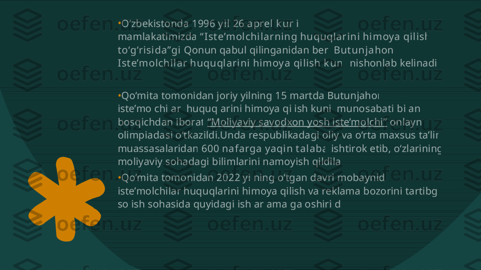 •
•
•O‘zbekistonda  1996 y i l  26 a prel  k u n i  mamlakatimizda  “ I st e’m ol ch i l a r n i n g hu qu ql a r i n i  h i m oy a  qi l i sh   t o‘g‘r i si da” gi   Qonun qabul qilinganidan beri  Bu t u n j a h on   I st e’m ol ch i l a r  h u qu ql a r i n i  h i m oy a  qi l i sh  k u ni  nishonlab kelinadi. Qo‘mita tomonidan joriy yilning 15 martda Butunjahon  iste’molchilar  huquqlarini himoya qilish kuni  munosabati bilan 2  bosqichdan iborat  “Moliyaviy savodxon yosh iste’molchi”  onlayn  olimpiadasi o‘tkazildi.Unda respublikadagi oliy va o‘rta maxsus ta’lim  muassasalaridan  600 n a f a rga  y a qi n  t a l a ba  ishtirok etib, o‘zlarining  moliyaviy sohadagi bilimlarini namoyish qildilar. Qo‘mita tomonidan 2022 yilning o‘tgan davri mobaynida  iste’molchilar huquqlarini himoya qilish va reklama bozorini tartibga  solish sohasida quyidagi ishlar amalga oshirildi:  