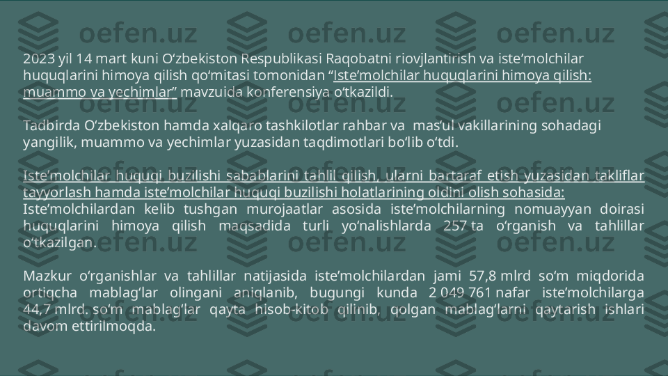 2023 yil 14 mart kuni O‘zbekiston Respublikasi Raqobatni riovjlantirish va iste’molchilar 
huquqlarini himoya qilish qo‘mitasi tomonidan “ Iste’molchilar huquqlarini himoya qilish: 
muammo va yechimlar”  mavzuida konferensiya o‘tkazildi.
Tadbirda O‘zbekiston hamda xalqaro tashkilotlar rahbar va  mas’ul vakillarining sohadagi 
yangilik, muammo va yechimlar yuzasidan taqdimotlari bo‘lib o‘tdi.
Iste’molchilar  huquqi  buzilishi  sabablarini  tahlil  qilish,  ularni  bartaraf  etish  yuzasidan  takliflar 
tayyorlash hamda iste’molchilar huquqi buzilishi holatlarining oldini olish sohasida:
Iste’molchilardan  kelib  tushgan  murojaatlar  asosida  iste’molchilarning  nomuayyan  doirasi 
huquqlarini  himoya  qilish  maqsadida  turli  yo‘nalishlarda  257 ta  o‘rganish  va  tahlillar 
o‘tkazilgan.
Mazkur  o‘rganishlar  va  tahlillar  natijasida  iste’molchilardan  jami  57,8 mlrd  so‘m  miqdorida 
ortiqcha  mablag‘lar  olingani  aniqlanib,  bugungi  kunda  2 049 761 nafar  iste’molchilarga 
44,7 mlrd. so‘m  mablag‘lar  qayta  hisob-kitob  qilinib,  qolgan  mablag‘larni  qaytarish  ishlari 
davom ettirilmoqda. 